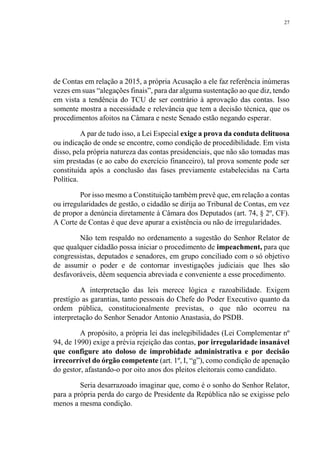 27
de Contas em relação a 2015, a própria Acusação a ele faz referência inúmeras
vezes em suas “alegações finais”, para dar alguma sustentação ao que diz, tendo
em vista a tendência do TCU de ser contrário à aprovação das contas. Isso
somente mostra a necessidade e relevância que tem a decisão técnica, que os
procedimentos afoitos na Câmara e neste Senado estão negando esperar.
A par de tudo isso, a Lei Especial exige a prova da conduta delituosa
ou indicação de onde se encontre, como condição de procedibilidade. Em vista
disso, pela própria natureza das contas presidenciais, que não são tomadas mas
sim prestadas (e ao cabo do exercício financeiro), tal prova somente pode ser
constituída após a conclusão das fases previamente estabelecidas na Carta
Política.
Por isso mesmo a Constituição também prevê que, em relação a contas
ou irregularidades de gestão, o cidadão se dirija ao Tribunal de Contas, em vez
de propor a denúncia diretamente à Câmara dos Deputados (art. 74, § 2º, CF).
A Corte de Contas é que deve apurar a existência ou não de irregularidades.
Não tem respaldo no ordenamento a sugestão do Senhor Relator de
que qualquer cidadão possa iniciar o procedimento de impeachment, para que
congressistas, deputados e senadores, em grupo conciliado com o só objetivo
de assumir o poder e de contornar investigações judiciais que lhes são
desfavoráveis, dêem sequencia abreviada e conveniente a esse procedimento.
A interpretação das leis merece lógica e razoabilidade. Exigem
prestígio as garantias, tanto pessoais do Chefe do Poder Executivo quanto da
ordem pública, constitucionalmente previstas, o que não ocorreu na
interpretação do Senhor Senador Antonio Anastasia, do PSDB.
A propósito, a própria lei das inelegibilidades (Lei Complementar nº
94, de 1990) exige a prévia rejeição das contas, por irregularidade insanável
que configure ato doloso de improbidade administrativa e por decisão
irrecorrível do órgão competente (art. 1º, I, “g”), como condição de apenação
do gestor, afastando-o por oito anos dos pleitos eleitorais como candidato.
Seria desarrazoado imaginar que, como é o sonho do Senhor Relator,
para a própria perda do cargo de Presidente da República não se exigisse pelo
menos a mesma condição.
 
