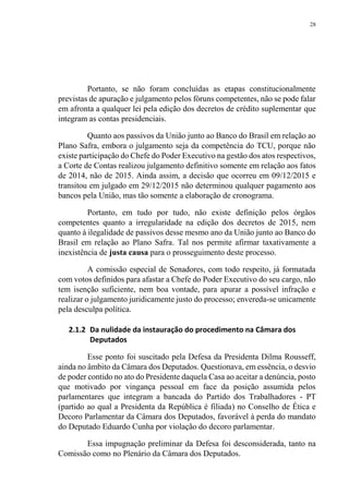 28
Portanto, se não foram concluídas as etapas constitucionalmente
previstas de apuração e julgamento pelos fóruns competentes, não se pode falar
em afronta a qualquer lei pela edição dos decretos de crédito suplementar que
integram as contas presidenciais.
Quanto aos passivos da União junto ao Banco do Brasil em relação ao
Plano Safra, embora o julgamento seja da competência do TCU, porque não
existe participação do Chefe do Poder Executivo na gestão dos atos respectivos,
a Corte de Contas realizou julgamento definitivo somente em relação aos fatos
de 2014, não de 2015. Ainda assim, a decisão que ocorreu em 09/12/2015 e
transitou em julgado em 29/12/2015 não determinou qualquer pagamento aos
bancos pela União, mas tão somente a elaboração de cronograma.
Portanto, em tudo por tudo, não existe definição pelos órgãos
competentes quanto a irregularidade na edição dos decretos de 2015, nem
quanto à ilegalidade de passivos desse mesmo ano da União junto ao Banco do
Brasil em relação ao Plano Safra. Tal nos permite afirmar taxativamente a
inexistência de justa causa para o prosseguimento deste processo.
A comissão especial de Senadores, com todo respeito, já formatada
com votos definidos para afastar a Chefe do Poder Executivo do seu cargo, não
tem isenção suficiente, nem boa vontade, para apurar a possível infração e
realizar o julgamento juridicamente justo do processo; envereda-se unicamente
pela desculpa política.
2.1.2 Da nulidade da instauração do procedimento na Câmara dos
Deputados
Esse ponto foi suscitado pela Defesa da Presidenta Dilma Rousseff,
ainda no âmbito da Câmara dos Deputados. Questionava, em essência, o desvio
de poder contido no ato do Presidente daquela Casa ao aceitar a denúncia, posto
que motivado por vingança pessoal em face da posição assumida pelos
parlamentares que integram a bancada do Partido dos Trabalhadores - PT
(partido ao qual a Presidenta da República é filiada) no Conselho de Ética e
Decoro Parlamentar da Câmara dos Deputados, favorável à perda do mandato
do Deputado Eduardo Cunha por violação do decoro parlamentar.
Essa impugnação preliminar da Defesa foi desconsiderada, tanto na
Comissão como no Plenário da Câmara dos Deputados.
 