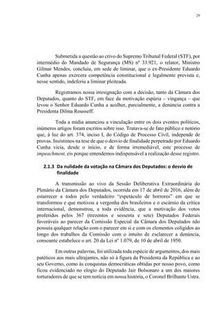 29
Submetida a questão ao crivo do Supremo Tribunal Federal (STF), por
intermédio do Mandado de Segurança (MS) nº 33.921, o relator, Ministro
Gilmar Mendes, concluiu, em sede de liminar, que o ex-Presidente Eduardo
Cunha apenas exercera competência constitucional e legalmente prevista e,
nesse sentido, indeferiu a liminar pleiteada.
Registramos nossa irresignação com a decisão, tanto da Câmara dos
Deputados, quanto do STF, em face da motivação espúria – vingança – que
levou o Senhor Eduardo Cunha a acolher, parcialmente, a denúncia contra a
Presidenta Dilma Rousseff.
Toda a mídia anunciou a vinculação entre os dois eventos políticos,
inúmeros artigos foram escritos sobre isso. Tratava-se de fato público e notório
que, à luz do art. 374, inciso I, do Código de Processo Civil, independe de
provas. Insistimos na tese de que o desvio de finalidade perpetrado por Eduardo
Cunha vicia, desde o início, e de forma irremediável, este processo de
impeachment, eis porque entendemos indispensável a realização desse registro.
2.1.3 Da nulidade da votação na Câmara dos Deputados: o desvio de
finalidade
A transmissão ao vivo da Sessão Deliberativa Extraordinária do
Plenário da Câmara dos Deputados, ocorrida em 17 de abril de 2016, além de
estarrecer a todos pelo verdadeiro “espetáculo de horrores” em que se
transformou e que motivou a vergonha dos brasileiros e o escárnio da crítica
internacional, demonstrou, a toda evidência, que a motivação dos votos
proferidos pelos 367 (trezentos e sessenta e sete) Deputados Federais
favoráveis ao parecer da Comissão Especial da Câmara dos Deputados não
possuía qualquer relação com o parecer em si e com os elementos coligidos ao
longo dos trabalhos da Comissão com o intuito de esclarecer a denúncia,
consoante estabelece o art. 20 da Lei nº 1.079, de 10 de abril de 1950.
Em outras palavras, foi utilizada toda espécie de argumentos, dos mais
patéticos aos mais ultrajantes, não só à figura da Presidenta da República e ao
seu Governo, como às conquistas democráticas obtidas por nosso povo, como
ficou evidenciado no elogio do Deputado Jair Bolsonaro a um dos maiores
torturadores de que se tem notícia em nossa história, o Coronel Brilhante Ustra.
 