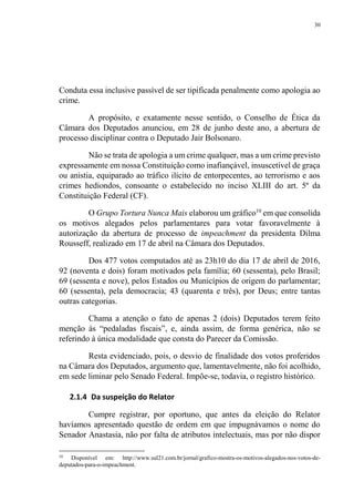 30
Conduta essa inclusive passível de ser tipificada penalmente como apologia ao
crime.
A propósito, e exatamente nesse sentido, o Conselho de Ética da
Câmara dos Deputados anunciou, em 28 de junho deste ano, a abertura de
processo disciplinar contra o Deputado Jair Bolsonaro.
Não se trata de apologia a um crime qualquer, mas a um crime previsto
expressamente em nossa Constituição como inafiançável, insuscetível de graça
ou anistia, equiparado ao tráfico ilícito de entorpecentes, ao terrorismo e aos
crimes hediondos, consoante o estabelecido no inciso XLIII do art. 5º da
Constituição Federal (CF).
O Grupo Tortura Nunca Mais elaborou um gráfico10
em que consolida
os motivos alegados pelos parlamentares para votar favoravelmente à
autorização da abertura de processo de impeachment da presidenta Dilma
Rousseff, realizado em 17 de abril na Câmara dos Deputados.
Dos 477 votos computados até as 23h10 do dia 17 de abril de 2016,
92 (noventa e dois) foram motivados pela família; 60 (sessenta), pelo Brasil;
69 (sessenta e nove), pelos Estados ou Municípios de origem do parlamentar;
60 (sessenta), pela democracia; 43 (quarenta e três), por Deus; entre tantas
outras categorias.
Chama a atenção o fato de apenas 2 (dois) Deputados terem feito
menção às “pedaladas fiscais”, e, ainda assim, de forma genérica, não se
referindo à única modalidade que consta do Parecer da Comissão.
Resta evidenciado, pois, o desvio de finalidade dos votos proferidos
na Câmara dos Deputados, argumento que, lamentavelmente, não foi acolhido,
em sede liminar pelo Senado Federal. Impõe-se, todavia, o registro histórico.
2.1.4 Da suspeição do Relator
Cumpre registrar, por oportuno, que antes da eleição do Relator
havíamos apresentado questão de ordem em que impugnávamos o nome do
Senador Anastasia, não por falta de atributos intelectuais, mas por não dispor
10
Disponível em: http://www.sul21.com.br/jornal/grafico-mostra-os-motivos-alegados-nos-votos-de-
deputados-para-o-impeachment.
 