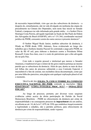 31
da necessária imparcialidade, visto que um dos subscritores da denúncia – a
despeito de, estranhamente, não ter sido divulgado em nenhuma das etapas do
procedimento na Câmara dos Deputados, nem nesta fase inicial no Senado
Federal, e tampouco ter sido informado pela grande mídia – é o Senhor Flávio
Henrique Costa Pereira, advogado registrado na Seção de São Paulo da Ordem
dos Advogados do Brasil (OAB/SP), sob o nº 131.364, coordenador nacional
jurídico do PSDB, consoante consta dos autos anexos à presente denúncia11
.
O Senhor Miguel Reale Junior, também subscritor da denúncia, é
filiado ao PSDB desde 1990. Ademais, ficou evidenciado ao longo dos
trabalhos que a Senhora Janaína Pascoal foi contratada e paga pelo PSDB, no
valor de R$ 45 mil, para elaborar a denúncia contra a Presidenta Dilma
Rousseff. Como fica claro, esse é o custo do patriotismo que a dita advogada
diz ter pelo País.
Com todo o respeito pessoal e intelectual que merece o Senador
Anastasia, é inadmissível que o relator de tão grave matéria pertença ao mesmo
partido que os subscritores da denúncia. Além do que, dentre as mais de doze
mil folhas dos autos do processo submetido a essa Comissão Especial, é
inacreditável o fato de constar, nos recônditos dessa documentação, como que
por uma falha dos parceiros, uma página sem qualquer explicação plausível até
o momento.
TRATA-SE DA FOLHA 79, COM O TIMBRE DA COMISSÃO
EXECUTIVA NACIONAL DO PSDB, contendo as inscrições: “TCU
021643/2014-8”; “CÓPIA INTEGRAL PROC. TCU”; e “PEDALADAS
FISCAIS”.
Ao longo do processo, portanto, por diversas vezes surgiram
evidências cabais acerca da direta participação do Partido da Social
Democracia Brasileira – PSDB no oferecimento da denúncia por crime de
responsabilidade e no consequente processo de impeachment ora em análise,
em afronta ao art. 14, da Lei nº 1.079, de 1950, que estabelece inequivocamente
a legitimidade a cidadãos, não a partidos políticos, para oferecimento de
denúncia por crime de responsabilidade, senão vejamos:
11
Volume 1 anexado aos autos da Denúncia nº 1, de 2016, p. 65.
 