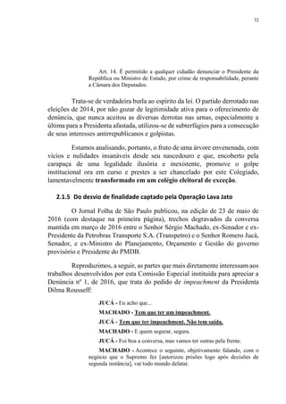 32
Art. 14. É permitido a qualquer cidadão denunciar o Presidente da
República ou Ministro de Estado, por crime de responsabilidade, perante
a Câmara dos Deputados.
Trata-se de verdadeira burla ao espírito da lei. O partido derrotado nas
eleições de 2014, por não gozar de legitimidade ativa para o oferecimento de
denúncia, que nunca aceitou as diversas derrotas nas urnas, especialmente a
última para a Presidenta afastada, utilizou-se de subterfúgios para a consecução
de seus interesses antirrepublicanos e golpistas.
Estamos analisando, portanto, o fruto de uma árvore envenenada, com
vícios e nulidades insanáveis desde seu nascedouro e que, encoberto pela
carapaça de uma legalidade ilusória e inexistente, promove o golpe
institucional ora em curso e prestes a ser chancelado por este Colegiado,
lamentavelmente transformado em um colégio eleitoral de exceção.
2.1.5 Do desvio de finalidade captado pela Operação Lava Jato
O Jornal Folha de São Paulo publicou, na edição de 23 de maio de
2016 (com destaque na primeira página), trechos degravados da conversa
mantida em março de 2016 entre o Senhor Sérgio Machado, ex-Senador e ex-
Presidente da Petrobras Transporte S.A. (Transpetro) e o Senhor Romero Jucá,
Senador, e ex-Ministro do Planejamento, Orçamento e Gestão do governo
provisório e Presidente do PMDB.
Reproduzimos, a seguir, as partes que mais diretamente interessam aos
trabalhos desenvolvidos por esta Comissão Especial instituída para apreciar a
Denúncia nº 1, de 2016, que trata do pedido de impeachment da Presidenta
Dilma Rousseff:
JUCÁ - Eu acho que...
MACHADO - Tem que ter um impeachment.
JUCÁ - Tem que ter impeachment. Não tem saída.
MACHADO - E quem segurar, segura.
JUCÁ - Foi boa a conversa, mas vamos ter outras pela frente.
MACHADO - Acontece o seguinte, objetivamente falando, com o
negócio que o Supremo fez [autorizou prisões logo após decisões de
segunda instância], vai todo mundo delatar.
 