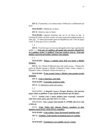 33
JUCÁ - Exatamente, e vai sobrar muito. O Marcelo e a Odebrecht vão
fazer.
MACHADO - Odebrecht vai fazer.
JUCÁ - Seletiva, mas vai fazer.
MACHADO - Queiroz [Galvão] não sei se vai fazer ou não. A
Camargo [Corrêa] vai fazer ou não. Eu estou muito preocupado porque eu
acho que... O Janot [procurador-geral da República] está a fim de pegar
vocês. E acha que eu sou o caminho.
[...]
JUCÁ - Você tem que ver com seu advogado como é que a gente pode
ajudar. [...] Tem que ser política, advogado não encontra [inaudível].
Se é político, como é a política? Tem que resolver essa p... Tem que
mudar o governo pra poder estancar essa sangria.
[...]
MACHADO - Rapaz, a solução mais fácil era botar o Michel
[Temer].
JUCÁ - Só o Renan [Calheiros] que está contra essa p... 'Porque não
gosta do Michel, porque o Michel é Eduardo Cunha'. Gente, esquece o
Eduardo Cunha, o Eduardo Cunha está morto, p....
MACHADO - É um acordo, botar o Michel, num grande acordo
nacional.
JUCÁ - Com o Supremo, com tudo.
MACHADO - Com tudo, aí parava tudo.
JUCÁ - É. Delimitava onde está, pronto.
[...]
MACHADO - A situação é grave. Porque, Romero, eles querem
pegar todos os políticos. É que aquele documento que foi dado...
JUCÁ - Acabar com a classe política para ressurgir, construir
uma nova casta, pura, que não tem a ver com...
MACHADO - Isso, e pegar todo mundo. E o PSDB, não sei se caiu
a ficha já.
JUCÁ - Caiu. Todos eles. Aloysio [Nunes, senador], [o hoje
ministro José] Serra, Aécio [Neves, senador].
MACHADO - Caiu a ficha. Tasso [Jereissati] também caiu?
JUCÁ - Também. Todo mundo na bandeja para ser comido.
[...]
MACHADO - O primeiro a ser comido vai ser o Aécio.
 