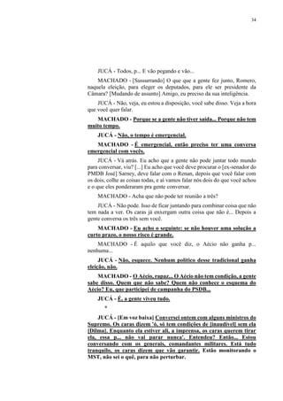 34
JUCÁ - Todos, p... E vão pegando e vão...
MACHADO - [Sussurrando] O que que a gente fez junto, Romero,
naquela eleição, para eleger os deputados, para ele ser presidente da
Câmara? [Mudando de assunto] Amigo, eu preciso da sua inteligência.
JUCÁ - Não, veja, eu estou a disposição, você sabe disso. Veja a hora
que você quer falar.
MACHADO - Porque se a gente não tiver saída... Porque não tem
muito tempo.
JUCÁ - Não, o tempo é emergencial.
MACHADO - É emergencial, então preciso ter uma conversa
emergencial com vocês.
JUCÁ - Vá atrás. Eu acho que a gente não pode juntar todo mundo
para conversar, viu? [...] Eu acho que você deve procurar o [ex-senador do
PMDB José] Sarney, deve falar com o Renan, depois que você falar com
os dois, colhe as coisas todas, e aí vamos falar nós dois do que você achou
e o que eles ponderaram pra gente conversar.
MACHADO - Acha que não pode ter reunião a três?
JUCÁ - Não pode. Isso de ficar juntando para combinar coisa que não
tem nada a ver. Os caras já enxergam outra coisa que não é... Depois a
gente conversa os três sem você.
MACHADO - Eu acho o seguinte: se não houver uma solução a
curto prazo, o nosso risco é grande.
MACHADO - É aquilo que você diz, o Aécio não ganha p...
nenhuma...
JUCÁ - Não, esquece. Nenhum político desse tradicional ganha
eleição, não.
MACHADO - O Aécio, rapaz... O Aécio não tem condição, a gente
sabe disso. Quem que não sabe? Quem não conhece o esquema do
Aécio? Eu, que participei de campanha do PSDB...
JUCÁ - É, a gente viveu tudo.
*
JUCÁ - [Em voz baixa] Conversei ontem com alguns ministros do
Supremo. Os caras dizem 'ó, só tem condições de [inaudível] sem ela
[Dilma]. Enquanto ela estiver ali, a imprensa, os caras querem tirar
ela, essa p... não vai parar nunca'. Entendeu? Então... Estou
conversando com os generais, comandantes militares. Está tudo
tranquilo, os caras dizem que vão garantir. Estão monitorando o
MST, não sei o quê, para não perturbar.
 