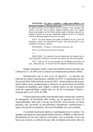 35
MACHADO - Eu acho o seguinte, a saída [para Dilma] é ou
licença ou renúncia. A licença é mais suave. O Michel forma um governo
de união nacional, faz um grande acordo, protege o Lula, protege todo
mundo. Esse país volta à calma, ninguém aguenta mais. Essa cagada
desses procuradores de São Paulo ajudou muito. [referência possível ao
pedido de prisão de Lula pelo Ministério Público de SP e à condução
coercitiva dele para depor no caso da Lava jato]
JUCÁ - Os caras fizeram para poder inviabilizar ele de ir para um
ministério. Agora vira obstrução da Justiça, não está deixando o cara,
entendeu? Foi um ato violento...
MACHADO -...E burro [...] Tem que ter uma paz, um...
JUCÁ - Eu acho que tem que ter um pacto.
[...]
MACHADO - Um caminho é buscar alguém que tem ligação com o
Teori [Zavascki, relator da Lava Jato], mas parece que não tem ninguém.
JUCÁ - Não tem. É um cara fechado, foi ela [Dilma] que botou, um
cara... Burocrata da... Ex-ministro do STJ [Superior Tribunal de Justiça].
Sempre afirmamos, desde o início dos trabalhos desta Comissão, que
a Denúncia nº 1, de 2016, não se lastreava em fundamentos jurídicos sólidos.
Sustentávamos que os dois eixos da denúncia – os decretos que
tratavam de créditos suplementares, editados em 2015, e a equalização da taxa
de juros do Plano Safra referente ao ano de 2015 – jamais poderiam dar ensejo,
numa análise isenta, desapaixonada e criteriosa, ao impeachment da Senhora
Presidenta da República, pelo singelo e robusto motivo de não caracterizar
crime de responsabilidade exigido pelo art. 85 da Constituição Federal e
elencado pela Lei nº 1.079, de 1950.
A leitura atenta dos trechos reproduzidos torna evidente que a tentativa
de afastamento da Presidenta, pela estreita via da apuração do crime de
responsabilidade, nada mais é do que um GOLPE! Assim mesmo, em letras
garrafais, pois travestido de procedimentos formalmente constitucionais e
legais, fato que bem caracteriza o desvio de finalidade, mas sem conteúdo.
A novidade trazida pela matéria é a participação de novos atores. Um
Senador, presidente do maior partido político do país, o PMDB, ex-Ministro do
Planejamento do Governo interino e provisório e um ex-Senador. É por suas
bocas que escorreu a confissão de que além da disputa pelo poder, além da
 