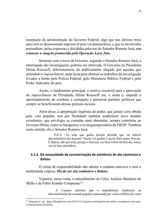36
usurpação da administração do Governo Federal, algo que nos últimos treze
anos tem se demonstrado impossível pela via democrática, o que os envolvidos
pretendiam, pelas expressas e decididas palavras do Senador Romero Jucá, era
estancar a sangria promovida pela Operação Lava Jato.
Somente com a troca de Governo, segundo o Senador Romero Jucá, a
interrupção das investigações poderia ser efetivada. O Governo da Presidenta
Dilma Rousseff, diferentemente do publicamente alegado por aqueles que
defendem o impeachment, nada fazia para obstruir os trabalhos de investigação
levados a termo pela Polícia Federal, pelo Ministério Público Federal e pelo
Poder Judiciário do país.
Assim, o fundamento principal, o motivo essencial para a aprovação
do impeachment da Presidenta Dilma Rousseff era, e ainda é, impedir o
aprofundamento do combate à corrupção e preservar partidos políticos que
sempre se beneficiaram dessas práticas escusas.
Além disso, a apropriação ilegítima do poder, que jamais seria obtido
pelo voto popular, tem por finalidade também estabelecer novo modelo
econômico, que privilegie as camadas mais abastadas, sempre contrárias ao
Governo Dilma, como os banqueiros e os megaempresários da FIESP. Também
neste sentido, diz o Senador Romero Jucá:
JUCÁ - Tu acha que ganha eleição dizendo que vai reduzir
aposentadoria das pessoas? Quem vai ganhar é quem fizer maior bravata.
E depois, não governa, porque a bravata, vai ficar refém da bravata, nunca
vai ter base partidária...
2.1.6 Da necessidade de caracterização da existência de ato comissivo e
doloso
O crime de responsabilidade não admite a conduta omissiva e nem a
modalidade culposa. Há de ser ato comissivo e doloso.
Vejamos, nesse tema, o entendimento de Celso Antônio Bandeira de
Mello e de Fabio Konder Comparato12
:
4. Cumpre salientar que o impedimento implicaria na
desconstituição da vontade popular expressada por vários milhões de votos
12
Disponível em: https://blogdotarso.com/2015/10/12/parecer-de-bandeira-de-mello-e-comparato-nao-cabe-
o-impeachment-de-dilma.
 
