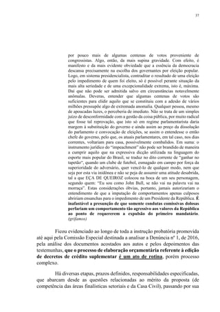 37
por pouco mais de algumas centenas de votos proveniente de
congressistas. Algo, então, da mais supina gravidade. Com efeito, é
manifesto e da mais evidente obviedade que a essência da democracia
descansa precisamente na escolha dos governantes por eleição popular.
Logo, em sistema presidencialista, contraditar o resultado de uma eleição
pelo impedimento de quem foi eleito, só é possível perante situação da
mais alta seriedade e de uma excepcionalidade extrema, isto é, máxima.
Daí que não pode ser admitida salvo em circunstâncias notavelmente
anômalas. Deveras, entender que algumas centenas de votos são
suficientes para elidir aquilo que se constituiu com a adesão de vários
milhões pressupõe algo de extremada anomalia. Qualquer pessoa, mesmo
de apoucadas luzes, o perceberia de imediato. Não se trata de um simples
juízo de desconformidade com a gestão da coisa pública, por muito radical
que fosse tal reprovação, que isto só em regime parlamentarista daria
margem à substituição do governo e ainda assim ao preço da dissolução
do parlamento e convocação de eleições, se assim o entendesse o então
chefe do governo, pelo que, os atuais parlamentares, em tal caso, nos dias
correntes, voltariam para casa, possivelmente combalidos. Em suma: o
instrumento jurídico do “impeachment” não pode ser brandido de maneira
a cumprir aquilo que na expressiva dicção utilizada na linguagem do
esporte mais popular do Brasil, se traduz no dito corrente de “ganhar no
tapetão“, quando um clube de futebol, esmagado em campo por força da
superioridade do adversário, quer vencê-lo de qualquer modo, nem que
seja por esta via inidônea e não se peja de assumir uma atitude desabrida,
tal a que EÇA DE QUEIROZ colocou na boca de um seu personagem,
segundo quem: “Eu sou como John Bull, se não vai na palavra vai na
morraça”. Estas considerações óbvias, portanto, jamais autorizariam o
entendimento de que a imputação de comportamentos apenas culposos
abririam ensanchas para o impedimento de um Presidente da República. É
inafastável a presunção de que somente condutas comissivas dolosas
perfariam um comportamento tão agressivo aos valores da República
ao ponto de requererem a expulsão do primeiro mandatário.
(grifamos)
Ficou evidenciado ao longo de toda a instrução probatória promovida
até aqui pela Comissão Especial destinada a analisar a Denúncia nº 1, de 2016,
pela análise dos documentos acostados aos autos e pelos depoimentos das
testemunhas, que o processo de elaboração orçamentária referente à edição
de decretos de crédito suplementar é um ato de rotina, porém processo
complexo.
Há diversas etapas, prazos definidos, responsabilidades especificadas,
que abarcam desde as questões relacionadas ao mérito da proposta (de
competência das áreas finalísticas setoriais e da Casa Civil), passando por sua
 