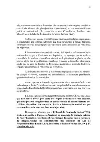 38
adequação orçamentária e financeira (de competência dos órgãos setoriais e
central do sistema de planejamento e orçamento) e por sustentabilidade
jurídico-constitucional (de competência das Consultorias Jurídicas dos
Ministérios e Subchefia de Assuntos Jurídicos da Casa Civil).
Todos esses atos de competência de diversas autoridades, organizados
e estruturados em sistema eletrônico que fixa parâmetros e balizas técnicos,
compõem o iter do ato complexo que se conclui com a assinatura da Presidenta
da República.
É humanamente impossível – e isso foi repetido ad nauseam pelas
testemunhas – que a Presidenta da República, ou qualquer outro, tenha a
capacidade de analisar e identificar violações à legislação de regência, se não
houver alerta das áreas técnicas e jurídicas. Diversas testemunhas afirmaram,
ainda, que no caso de dúvidas ou de fuga aos parâmetros, a minuta de decreto
sequer é encaminhada à Presidenta da República.
As minutas dos decretos e as dezenas de páginas de anexos, repletos
de códigos e valores, somente são encaminhadas à assinatura presidencial
quando escoimados de seus vícios.
Assim, apenas a título de argumentação, ainda que os três decretos
indicados pela Junta Pericial contivessem irregularidades, seria humanamente
impossível à Presidenta da República identificar seus vícios sem que houvesse
algum alerta.
E a Junta Pericial afirma peremptoriamente no item 4.1.7 de seu Laudo
que não houve alerta, por parte dos órgãos demandantes dos créditos,
quanto a possível irregularidade ou contrariedade às leis na abertura dos
créditos discutidos. Ao contrário, havia a informação textual de que
estavam de acordo com o ordenamento jurídico.
Destaque-se, ademais, que o Tribunal de Contas da União (TCU),
órgão que auxilia o Congresso Nacional no exercício do controle externo
do Poder Executivo e que tem a obrigação legal de alertar para a existência
de irregularidades no cumprimento das diretivas da Lei de
Responsabilidade Fiscal (LRF), consoante o disposto em seu art. 59, § 1º,
também não o fez.
 