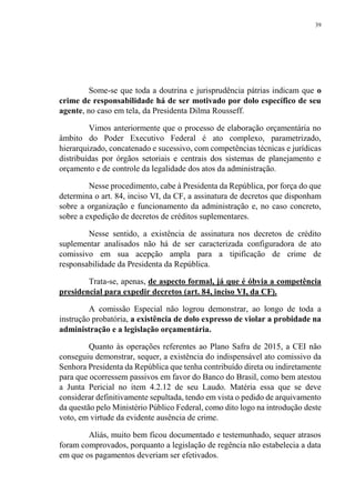 39
Some-se que toda a doutrina e jurisprudência pátrias indicam que o
crime de responsabilidade há de ser motivado por dolo específico de seu
agente, no caso em tela, da Presidenta Dilma Rousseff.
Vimos anteriormente que o processo de elaboração orçamentária no
âmbito do Poder Executivo Federal é ato complexo, parametrizado,
hierarquizado, concatenado e sucessivo, com competências técnicas e jurídicas
distribuídas por órgãos setoriais e centrais dos sistemas de planejamento e
orçamento e de controle da legalidade dos atos da administração.
Nesse procedimento, cabe à Presidenta da República, por força do que
determina o art. 84, inciso VI, da CF, a assinatura de decretos que disponham
sobre a organização e funcionamento da administração e, no caso concreto,
sobre a expedição de decretos de créditos suplementares.
Nesse sentido, a existência de assinatura nos decretos de crédito
suplementar analisados não há de ser caracterizada configuradora de ato
comissivo em sua acepção ampla para a tipificação de crime de
responsabilidade da Presidenta da República.
Trata-se, apenas, de aspecto formal, já que é óbvia a competência
presidencial para expedir decretos (art. 84, inciso VI, da CF).
A comissão Especial não logrou demonstrar, ao longo de toda a
instrução probatória, a existência de dolo expresso de violar a probidade na
administração e a legislação orçamentária.
Quanto às operações referentes ao Plano Safra de 2015, a CEI não
conseguiu demonstrar, sequer, a existência do indispensável ato comissivo da
Senhora Presidenta da República que tenha contribuído direta ou indiretamente
para que ocorressem passivos em favor do Banco do Brasil, como bem atestou
a Junta Pericial no item 4.2.12 de seu Laudo. Matéria essa que se deve
considerar definitivamente sepultada, tendo em vista o pedido de arquivamento
da questão pelo Ministério Público Federal, como dito logo na introdução deste
voto, em virtude da evidente ausência de crime.
Aliás, muito bem ficou documentado e testemunhado, sequer atrasos
foram comprovados, porquanto a legislação de regência não estabelecia a data
em que os pagamentos deveriam ser efetivados.
 