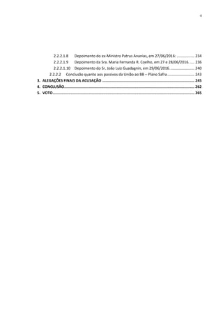 4
2.2.2.1.8 Depoimento do ex-Ministro Patrus Ananias, em 27/06/2016: ................. 234
2.2.2.1.9 Depoimento da Sra. Maria Fernanda R. Coelho, em 27 e 28/06/2016. .... 236
2.2.2.1.10 Depoimento do Sr. João Luiz Guadagnin, em 29/06/2016........................ 240
2.2.2.2 Conclusão quanto aos passivos da União ao BB – Plano Safra.......................... 243
3. ALEGAÇÕES FINAIS DA ACUSAÇÃO .................................................................................. 245
4. CONCLUSÃO.................................................................................................................... 262
5. VOTO.............................................................................................................................. 265
 
