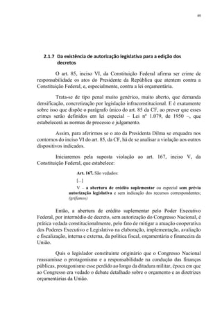 40
2.1.7 Da existência de autorização legislativa para a edição dos
decretos
O art. 85, inciso VI, da Constituição Federal afirma ser crime de
responsabilidade os atos do Presidente da República que atentem contra a
Constituição Federal, e, especialmente, contra a lei orçamentária.
Trata-se de tipo penal muito genérico, muito aberto, que demanda
densificação, concretização por legislação infraconstitucional. E é exatamente
sobre isso que dispõe o parágrafo único do art. 85 da CF, ao prever que esses
crimes serão definidos em lei especial – Lei nº 1.079, de 1950 –, que
estabelecerá as normas de processo e julgamento.
Assim, para aferirmos se o ato da Presidenta Dilma se enquadra nos
contornos do inciso VI do art. 85, da CF, há de se analisar a violação aos outros
dispositivos indicados.
Iniciaremos pela suposta violação ao art. 167, inciso V, da
Constituição Federal, que estabelece:
Art. 167. São vedados:
[...]
V – a abertura de crédito suplementar ou especial sem prévia
autorização legislativa e sem indicação dos recursos correspondentes;
(grifamos)
Então, a abertura de crédito suplementar pelo Poder Executivo
Federal, por intermédio de decreto, sem autorização do Congresso Nacional, é
prática vedada constitucionalmente, pelo fato de mitigar a atuação cooperativa
dos Poderes Executivo e Legislativo na elaboração, implementação, avaliação
e fiscalização, interna e externa, da política fiscal, orçamentária e financeira da
União.
Quis o legislador constituinte originário que o Congresso Nacional
reassumisse o protagonismo e a responsabilidade na condução das finanças
públicas, protagonismo esse perdido ao longo da ditadura militar, época em que
ao Congresso era vedado o debate detalhado sobre o orçamento e as diretrizes
orçamentárias da União.
 