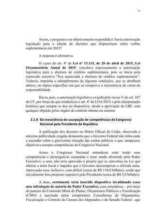 41
Assim, a pergunta a ser objetivamente respondida é: havia autorização
legislação para a edição de decretos que dispusessem sobre verbas
suplementares em 2015?
A resposta é afirmativa.
O caput do art. 4º da Lei nº 13.115, de 20 de abril de 2015, Lei
Orçamentária Anual de 2015, veiculava expressamente a autorização
legislativa para a abertura de créditos suplementares, pois se inicia pela
expressão assertiva “fica autorizada a abertura de créditos suplementares”.
Todavia, impunha o adimplemento de algumas condições, que se detalhará
abaixo, no tópico específico em que se comprova a inexistência de crime de
responsabilidade.
Havia, pois, a autorização legislativa exigida pelo inciso V do art. 167
da CF, por força do que estabelecia o art. 4º da LOA/2015 e pela interpretação
histórica que sempre se deu ao dispositivo, desde a aprovação da LRF, sem
qualquer objeção pelos órgãos de controle interno ou externo.
2.1.8 Da inexistência de usurpação de competências do Congresso
Nacional pela Presidenta da República
A publicação dos decretos no Diário Oficial da União, observada a
máxima publicidade exigida demonstra que o Governo Federal não tinha nada
a esconder sobre a gravíssima situação das contas públicas e que, tampouco,
objetivava usurpar competências do Congresso Nacional.
Acaso o Congresso Nacional entendesse estar tendo suas
competências e prerrogativas usurpadas e estar sendo afrontado pelo Poder
Executivo, a uma, não teria aprovado o projeto que se converteu na Lei que
alterou a meta fiscal e impediu que o Governo descumprisse a referida meta.
Aprovação essa, inclusive, com déficit (cerca de R$ 118,0 bilhões), sendo que
inicialmente fora proposto superávit pela Presidenta (cerca de R$ 5,8 bilhões).
A duas, certamente teria inserido dispositivo invalidando esses
atos infralegais de autoria do Poder Executivo, caso entendesse – por meio
do parecer da Comissão Mista de Planos, Orçamentos Públicos e Fiscalização
(CMO) e auxiliado pelas competentes Consultorias de Orçamentos,
Fiscalização e Controle da Câmara dos Deputados e do Senado Federal –que
 
