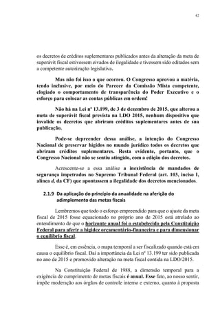 42
os decretos de créditos suplementares publicados antes da alteração da meta de
superávit fiscal estivessem eivados de ilegalidade e tivessem sido editados sem
a competente autorização legislativa.
Mas não foi isso o que ocorreu. O Congresso aprovou a matéria,
tendo inclusive, por meio do Parecer da Comissão Mista competente,
elogiado o comportamento de transparência do Poder Executivo e o
esforço para colocar as contas públicas em ordem!
Não há na Lei nº 13.199, de 3 de dezembro de 2015, que alterou a
meta de superávit fiscal prevista na LDO 2015, nenhum dispositivo que
invalide os decretos que abriram créditos suplementares antes de sua
publicação.
Pode-se depreender dessa análise, a intenção do Congresso
Nacional de preservar hígidos no mundo jurídico todos os decretos que
abriram créditos suplementares. Resta evidente, portanto, que o
Congresso Nacional não se sentiu atingido, com a edição dos decretos.
Acrescente-se a essa análise a inexistência de mandados de
segurança impetrados no Supremo Tribunal Federal (art. 103, inciso I,
alínea d, da CF) que apontassem a ilegalidade dos decretos mencionados.
2.1.9 Da aplicação do princípio da anualidade na aferição do
adimplemento das metas fiscais
Lembremos que todo o esforço empreendido para que o ajuste da meta
fiscal de 2015 fosse equacionado no próprio ano de 2015 está atrelado ao
entendimento de que o horizonte anual foi o estabelecido pela Constituição
Federal para aferir a higidez orçamentário-financeira e para dimensionar
o equilíbrio fiscal.
Esse é, em essência, o mapa temporal a ser fiscalizado quando está em
causa o equilíbrio fiscal. Daí a importância da Lei nº 13.199 ter sido publicada
no ano de 2015 e promovido alteração na meta fiscal contida na LDO/2015.
Na Constituição Federal de 1988, a dimensão temporal para a
exigência de cumprimento de metas fiscais é anual. Esse fato, ao nosso sentir,
impõe moderação aos órgãos de controle interno e externo, quanto à proposta
 