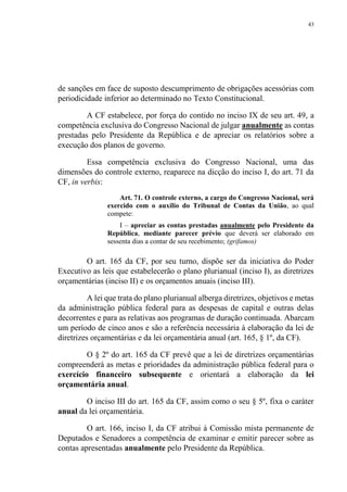 43
de sanções em face de suposto descumprimento de obrigações acessórias com
periodicidade inferior ao determinado no Texto Constitucional.
A CF estabelece, por força do contido no inciso IX de seu art. 49, a
competência exclusiva do Congresso Nacional de julgar anualmente as contas
prestadas pelo Presidente da República e de apreciar os relatórios sobre a
execução dos planos de governo.
Essa competência exclusiva do Congresso Nacional, uma das
dimensões do controle externo, reaparece na dicção do inciso I, do art. 71 da
CF, in verbis:
Art. 71. O controle externo, a cargo do Congresso Nacional, será
exercido com o auxílio do Tribunal de Contas da União, ao qual
compete:
I – apreciar as contas prestadas anualmente pelo Presidente da
República, mediante parecer prévio que deverá ser elaborado em
sessenta dias a contar de seu recebimento; (grifamos)
O art. 165 da CF, por seu turno, dispõe ser da iniciativa do Poder
Executivo as leis que estabelecerão o plano plurianual (inciso I), as diretrizes
orçamentárias (inciso II) e os orçamentos anuais (inciso III).
A lei que trata do plano plurianual alberga diretrizes, objetivos e metas
da administração pública federal para as despesas de capital e outras delas
decorrentes e para as relativas aos programas de duração continuada. Abarcam
um período de cinco anos e são a referência necessária à elaboração da lei de
diretrizes orçamentárias e da lei orçamentária anual (art. 165, § 1º, da CF).
O § 2º do art. 165 da CF prevê que a lei de diretrizes orçamentárias
compreenderá as metas e prioridades da administração pública federal para o
exercício financeiro subsequente e orientará a elaboração da lei
orçamentária anual.
O inciso III do art. 165 da CF, assim como o seu § 5º, fixa o caráter
anual da lei orçamentária.
O art. 166, inciso I, da CF atribui à Comissão mista permanente de
Deputados e Senadores a competência de examinar e emitir parecer sobre as
contas apresentadas anualmente pelo Presidente da República.
 
