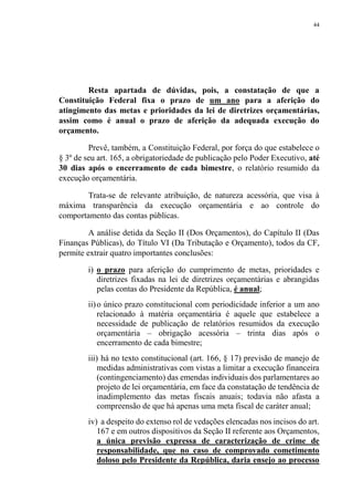 44
Resta apartada de dúvidas, pois, a constatação de que a
Constituição Federal fixa o prazo de um ano para a aferição do
atingimento das metas e prioridades da lei de diretrizes orçamentárias,
assim como é anual o prazo de aferição da adequada execução do
orçamento.
Prevê, também, a Constituição Federal, por força do que estabelece o
§ 3º de seu art. 165, a obrigatoriedade de publicação pelo Poder Executivo, até
30 dias após o encerramento de cada bimestre, o relatório resumido da
execução orçamentária.
Trata-se de relevante atribuição, de natureza acessória, que visa à
máxima transparência da execução orçamentária e ao controle do
comportamento das contas públicas.
A análise detida da Seção II (Dos Orçamentos), do Capítulo II (Das
Finanças Públicas), do Título VI (Da Tributação e Orçamento), todos da CF,
permite extrair quatro importantes conclusões:
i) o prazo para aferição do cumprimento de metas, prioridades e
diretrizes fixadas na lei de diretrizes orçamentárias e abrangidas
pelas contas do Presidente da República, é anual;
ii)o único prazo constitucional com periodicidade inferior a um ano
relacionado à matéria orçamentária é aquele que estabelece a
necessidade de publicação de relatórios resumidos da execução
orçamentária – obrigação acessória – trinta dias após o
encerramento de cada bimestre;
iii) há no texto constitucional (art. 166, § 17) previsão de manejo de
medidas administrativas com vistas a limitar a execução financeira
(contingenciamento) das emendas individuais dos parlamentares ao
projeto de lei orçamentária, em face da constatação de tendência de
inadimplemento das metas fiscais anuais; todavia não afasta a
compreensão de que há apenas uma meta fiscal de caráter anual;
iv) a despeito do extenso rol de vedações elencadas nos incisos do art.
167 e em outros dispositivos da Seção II referente aos Orçamentos,
a única previsão expressa de caracterização de crime de
responsabilidade, que no caso de comprovado cometimento
doloso pelo Presidente da República, daria ensejo ao processo
 