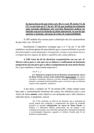45
de impeachment de que trata o art. 86 c/c o art. 85, inciso VI, da
CF, é o previsto no § 1º do art. 167 de que nenhum investimento
cuja execução ultrapasse um exercício financeiro poderá ser
iniciado sem prévia inclusão no plano plurianual, ou sem lei que
autorize a inclusão, sob pena de crime de responsabilidade.
A LRF também fixa normas para a elaboração das leis orçamentárias
de que trata o art. 165 da CF.
Inicialmente é imperativo consignar que o § 1º do art. 1º da LRF
estabelece, em forma apenas de macrodiretriz que a responsabilidade na gestão
fiscal pressupõe a ação planejada e transparente, em que se previnem riscos e
corrigem desvios capazes de afetar o equilíbrio das contas públicas.
A LRF trata da lei de diretrizes orçamentárias em seu art. 4º.
Merece relevo para o voto que ora se elabora a reafirmação do horizonte
temporal de um ano para que se afira o cumprimento de suas metas fiscais.
Eis o que estabelece o mencionado dispositivo:
Art. 4º. [...]
§ 1º Integrará o projeto de lei de diretrizes orçamentárias Anexo
de Metas Fiscais, em que serão estabelecidas metas anuais, em valores
correntes e constantes, relativas a receitas, despesas, resultados nominal e
primário e montante da dívida pública, para o exercício a que se referirem
e para os dois seguintes. (grifamos)
A par disso, o próprio art. 9º, da mesma LRF, citado sempre como
base para o monitoramento bimestral das contas, faz referência justo a esse
Anexo de metas anuais, como objetivo a ser alcançado com o dito controle a
cada dois meses. A propósito, veja-se:
Art. 9º Se verificado, ao final de um bimestre, que a realização da
receita poderá não comportar o cumprimento das metas de resultado
primário ou nominal estabelecidas no Anexo de Metas Fiscais, os
Poderes e o Ministério Público promoverão, por ato próprio e nos
montantes necessários, nos trinta dias subsequentes, limitação de empenho
e movimentação financeira, segundo os critérios fixados pela lei de
diretrizes orçamentárias.
 