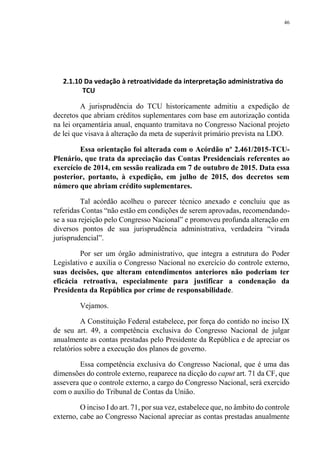 46
2.1.10 Da vedação à retroatividade da interpretação administrativa do
TCU
A jurisprudência do TCU historicamente admitiu a expedição de
decretos que abriam créditos suplementares com base em autorização contida
na lei orçamentária anual, enquanto tramitava no Congresso Nacional projeto
de lei que visava à alteração da meta de superávit primário prevista na LDO.
Essa orientação foi alterada com o Acórdão nº 2.461/2015-TCU-
Plenário, que trata da apreciação das Contas Presidenciais referentes ao
exercício de 2014, em sessão realizada em 7 de outubro de 2015. Data essa
posterior, portanto, à expedição, em julho de 2015, dos decretos sem
número que abriam crédito suplementares.
Tal acórdão acolheu o parecer técnico anexado e concluiu que as
referidas Contas “não estão em condições de serem aprovadas, recomendando-
se a sua rejeição pelo Congresso Nacional” e promoveu profunda alteração em
diversos pontos de sua jurisprudência administrativa, verdadeira “virada
jurisprudencial”.
Por ser um órgão administrativo, que integra a estrutura do Poder
Legislativo e auxilia o Congresso Nacional no exercício do controle externo,
suas decisões, que alteram entendimentos anteriores não poderiam ter
eficácia retroativa, especialmente para justificar a condenação da
Presidenta da República por crime de responsabilidade.
Vejamos.
A Constituição Federal estabelece, por força do contido no inciso IX
de seu art. 49, a competência exclusiva do Congresso Nacional de julgar
anualmente as contas prestadas pelo Presidente da República e de apreciar os
relatórios sobre a execução dos planos de governo.
Essa competência exclusiva do Congresso Nacional, que é uma das
dimensões do controle externo, reaparece na dicção do caput art. 71 da CF, que
assevera que o controle externo, a cargo do Congresso Nacional, será exercido
com o auxílio do Tribunal de Contas da União.
O inciso I do art. 71, por sua vez, estabelece que, no âmbito do controle
externo, cabe ao Congresso Nacional apreciar as contas prestadas anualmente
 