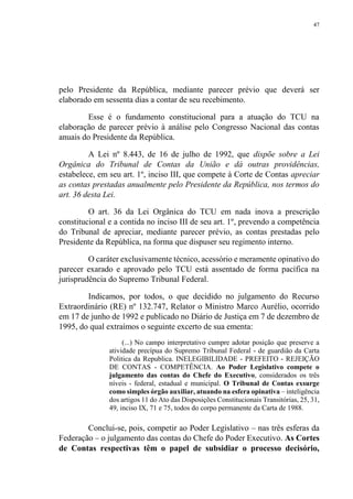 47
pelo Presidente da República, mediante parecer prévio que deverá ser
elaborado em sessenta dias a contar de seu recebimento.
Esse é o fundamento constitucional para a atuação do TCU na
elaboração de parecer prévio à análise pelo Congresso Nacional das contas
anuais do Presidente da República.
A Lei nº 8.443, de 16 de julho de 1992, que dispõe sobre a Lei
Orgânica do Tribunal de Contas da União e dá outras providências,
estabelece, em seu art. 1º, inciso III, que compete à Corte de Contas apreciar
as contas prestadas anualmente pelo Presidente da República, nos termos do
art. 36 desta Lei.
O art. 36 da Lei Orgânica do TCU em nada inova a prescrição
constitucional e a contida no inciso III de seu art. 1º, prevendo a competência
do Tribunal de apreciar, mediante parecer prévio, as contas prestadas pelo
Presidente da República, na forma que dispuser seu regimento interno.
O caráter exclusivamente técnico, acessório e meramente opinativo do
parecer exarado e aprovado pelo TCU está assentado de forma pacífica na
jurisprudência do Supremo Tribunal Federal.
Indicamos, por todos, o que decidido no julgamento do Recurso
Extraordinário (RE) nº 132.747, Relator o Ministro Marco Aurélio, ocorrido
em 17 de junho de 1992 e publicado no Diário de Justiça em 7 de dezembro de
1995, do qual extraímos o seguinte excerto de sua ementa:
(...) No campo interpretativo cumpre adotar posição que preserve a
atividade precípua do Supremo Tribunal Federal - de guardião da Carta
Politica da Republica. INELEGIBILIDADE - PREFEITO - REJEIÇÃO
DE CONTAS - COMPETÊNCIA. Ao Poder Legislativo compete o
julgamento das contas do Chefe do Executivo, considerados os três
níveis - federal, estadual e municipal. O Tribunal de Contas exsurge
como simples órgão auxiliar, atuando na esfera opinativa – inteligência
dos artigos 11 do Ato das Disposições Constitucionais Transitórias, 25, 31,
49, inciso IX, 71 e 75, todos do corpo permanente da Carta de 1988.
Conclui-se, pois, competir ao Poder Legislativo – nas três esferas da
Federação – o julgamento das contas do Chefe do Poder Executivo. As Cortes
de Contas respectivas têm o papel de subsidiar o processo decisório,
 