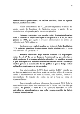48
manifestando-se previamente, em caráter opinativo, sobre os aspectos
técnico-jurídicos das contas.
Assim, a manifestação do TCU, em sede de processo de análise das
contas anuais do Presidente da República, possui o caráter de ato
administrativo; obrigatório, porém meramente opinativo.
Ademais, esse parecer, que possui o caráter de ato administrativo,
deve se submeter a importante regra fixada pela Lei nº 9.784, de 29 de
janeiro de 1999, que regula o processo administrativo no âmbito da
Administração Pública Federal.
Lembramos que essa Lei se aplica aos órgãos do Poder Legislativo,
TCU inclusive, quando no desempenho de função administrativa, à luz do
que estabelece seu § 1º do art. 1º.
Fazemos referência à regra contida no inciso XIII do parágrafo
único do art. 2º da Lei do Processo Administrativo, que estabelece a
obrigatoriedade de o processo administrativo observar o critério segundo
o qual a interpretação da norma administrativa deve buscar a forma que
melhor garanta o atendimento do fim público a que se dirige, vedada
aplicação retroativa de nova interpretação.
Ora, a jurisprudência do TCU, desde a edição da LRF, entendia que
os decretos poderiam ser expedidos, sendo, no máximo, objeto de ressalvas,
alertas e recomendações ao Poder Executivo, sem, contudo, conduzir à
recomendação de rejeição das contas ou ser a base de crime de
responsabilidade.
Essa orientação mudou no julgamento das contas de 2014. Todavia,
deveria obedecer o critério mencionado da Lei nº 9.784, de 1999, Não foi o que
ocorreu. Na prática, o efeito foi o da aplicação retroativa de novo
entendimento administrativo, o que viola expressa previsão da Lei do
Processo Administrativo.
 
