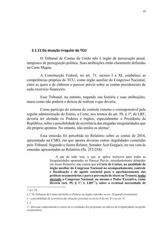 49
2.1.11 Da atuação irregular do TCU
O Tribunal de Contas da União não é órgão de persecução penal,
tampouco de perseguição política. Suas atribuições estão claramente definidas
na Carta Magna.
A Constituição Federal, no art. 71, incisos I a XI, estabelece as
competências próprias do TCU, como órgão auxiliar do Congresso Nacional,
entre as quais a de elaborar o parecer prévio sobre as contas presidenciais de
cada exercício financeiro.
Esse Tribunal, no entanto, negando sua história e suas atribuições,
atuou como não poderia e deixou de realizar o que deveria.
Como partícipe do sistema de controle externo e corresponsável pela
regular administração do Erário, a Corte, nos termos do art. 59, § 1º, da LRF,
deveria ter alertado os Poderes e órgãos, especialmente a Presidenta da
República, sobre a possibilidade de ocorrência das alegadas irregularidades que
ele próprio apontou. No entanto, não emitiu os alertas!
Essa omissão foi percebida no Relatório sobre as contas de 2014,
apresentado na CMO, em que aponta diversas outras ilegalidades cometidas
pelo Tribunal. Segundo o ilustre Relator, Senador Acir Gurgacz, no seu voto às
emendas apresentadas ao Relatório (fls. 252/254):
A par de tudo isso, o que se aplica inclusive para todas as
Irregularidades apontadas no Parecer Prévio, minudentemente debatidas
em nosso Relatório, não consta que a Corte de Contas, na qualidade de
órgão auxiliar do Congresso Nacional no acompanhamento, controle
e fiscalização e de agente essencial para o aperfeiçoamento das
práticas orçamentárias e para a prevenção de riscos ao Tesouro, tenha
alertado o Congresso Nacional, ou mesmo o Poder Executivo, como
deveria (art. 59, § 1º, I, LRF13
), sobre a eventual necessidade de
13
Art. 59...
§ 1º Os Tribunais de Contas alertarão os Poderes ou órgãos referidos no art. 20 quando constatarem:
I – a possibilidade de ocorrência das situações previstas no inciso II do art. 4º e no art. 9º;
[...]
V – fatos que comprometam os custos ou os resultados dos programas ou indícios de irregularidades na gestão
orçamentária.
 