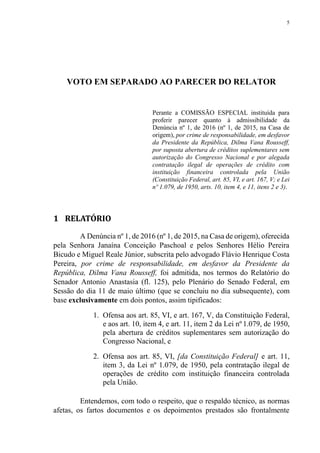 5
VOTO EM SEPARADO AO PARECER DO RELATOR
Perante a COMISSÃO ESPECIAL instituída para
proferir parecer quanto à admissibilidade da
Denúncia nº 1, de 2016 (nº 1, de 2015, na Casa de
origem), por crime de responsabilidade, em desfavor
da Presidente da República, Dilma Vana Rousseff,
por suposta abertura de créditos suplementares sem
autorização do Congresso Nacional e por alegada
contratação ilegal de operações de crédito com
instituição financeira controlada pela União
(Constituição Federal, art. 85, VI, e art. 167, V; e Lei
nº 1.079, de 1950, arts. 10, item 4, e 11, itens 2 e 3).
1 RELATÓRIO
A Denúncia nº 1, de 2016 (nº 1, de 2015, na Casa de origem), oferecida
pela Senhora Janaína Conceição Paschoal e pelos Senhores Hélio Pereira
Bicudo e Miguel Reale Júnior, subscrita pelo advogado Flávio Henrique Costa
Pereira, por crime de responsabilidade, em desfavor da Presidente da
República, Dilma Vana Rousseff, foi admitida, nos termos do Relatório do
Senador Antonio Anastasia (fl. 125), pelo Plenário do Senado Federal, em
Sessão do dia 11 de maio último (que se concluiu no dia subsequente), com
base exclusivamente em dois pontos, assim tipificados:
1. Ofensa aos art. 85, VI, e art. 167, V, da Constituição Federal,
e aos art. 10, item 4, e art. 11, item 2 da Lei nº 1.079, de 1950,
pela abertura de créditos suplementares sem autorização do
Congresso Nacional, e
2. Ofensa aos art. 85, VI, [da Constituição Federal] e art. 11,
item 3, da Lei nº 1.079, de 1950, pela contratação ilegal de
operações de crédito com instituição financeira controlada
pela União.
Entendemos, com todo o respeito, que o respaldo técnico, as normas
afetas, os fartos documentos e os depoimentos prestados são frontalmente
 