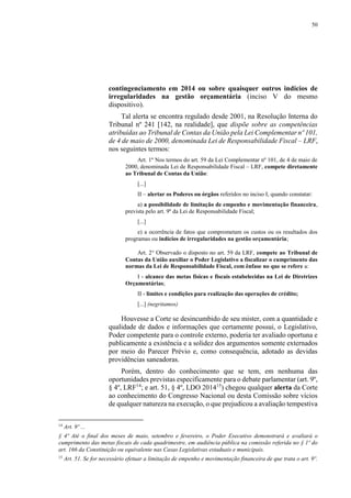 50
contingenciamento em 2014 ou sobre quaisquer outros indícios de
irregularidades na gestão orçamentária (inciso V do mesmo
dispositivo).
Tal alerta se encontra regulado desde 2001, na Resolução Interna do
Tribunal nº 241 [142, na realidade], que dispõe sobre as competências
atribuídas ao Tribunal de Contas da União pela Lei Complementar nº 101,
de 4 de maio de 2000, denominada Lei de Responsabilidade Fiscal – LRF,
nos seguintes termos:
Art. 1º Nos termos do art. 59 da Lei Complementar nº 101, de 4 de maio de
2000, denominada Lei de Responsabilidade Fiscal – LRF, compete diretamente
ao Tribunal de Contas da União:
[...]
II – alertar os Poderes ou órgãos referidos no inciso I, quando constatar:
a) a possibilidade de limitação de empenho e movimentação financeira,
prevista pelo art. 9º da Lei de Responsabilidade Fiscal;
[...]
e) a ocorrência de fatos que comprometam os custos ou os resultados dos
programas ou indícios de irregularidades na gestão orçamentária;
Art. 2° Observado o disposto no art. 59 da LRF, compete ao Tribunal de
Contas da União auxiliar o Poder Legislativo a fiscalizar o cumprimento das
normas da Lei de Responsabilidade Fiscal, com ênfase no que se refere a:
I - alcance das metas físicas e fiscais estabelecidas na Lei de Diretrizes
Orçamentárias;
II - limites e condições para realização das operações de crédito;
[...] (negritamos)
Houvesse a Corte se desincumbido de seu mister, com a quantidade e
qualidade de dados e informações que certamente possui, o Legislativo,
Poder competente para o controle externo, poderia ter avaliado oportuna e
publicamente a existência e a solidez dos argumentos somente externados
por meio do Parecer Prévio e, como consequência, adotado as devidas
providências saneadoras.
Porém, dentro do conhecimento que se tem, em nenhuma das
oportunidades previstas especificamente para o debate parlamentar (art. 9º,
§ 4º, LRF14
; e art. 51, § 4º, LDO 201415
) chegou qualquer alerta da Corte
ao conhecimento do Congresso Nacional ou desta Comissão sobre vícios
de qualquer natureza na execução, o que prejudicou a avaliação tempestiva
14
Art. 9º ...
§ 4º Até o final dos meses de maio, setembro e fevereiro, o Poder Executivo demonstrará e avaliará o
cumprimento das metas fiscais de cada quadrimestre, em audiência pública na comissão referida no § 1º do
art. 166 da Constituição ou equivalente nas Casas Legislativas estaduais e municipais.
15
Art. 51. Se for necessário efetuar a limitação de empenho e movimentação financeira de que trata o art. 9º.
 