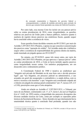 51
da execução orçamentária e financeira do governo federal e,
consequentemente, a adoção de medidas preventivas para correção de
desvios que somente foram apontados nas contas do Chefe do Executivo.
Por outro lado, essa mesma Corte fez incluir em seu parecer prévio
sobre as contas presidenciais de 2014, como irregularidades, as questões
relativas aos passivos da União junto a bancos públicos, inclusive quanto à
ausência do registro desses passivos nas estatísticas fiscais, quando sequer
havia concluído sobre a existência de vícios.
Essas questões foram decididas somente em 09/12/2015, por meio do
Acórdão 3.297/2015-TCU-Plenário, e apenas no que concerne à caracterização
dos passivos como “operação de crédito”. Tal Acórdão ainda não é definitivo
sequer sobre a existência de responsabilidade dos gestores diretos da matéria,
tendo transitado em julgado apenas em 29/12/201516
.
No entanto, em 07/10/2015, quase três meses antes, por meio do
Acórdão 2.461/2015-TCU-Plenário, em que aprovou o “parecer prévio” sobre
as contas presidenciais de 2014, a Corte já havia incluído aqueles passivos
como irregularidade nessas contas. Um autêntico prejulgamento, ato em
desacordo com o ordenamento jurídico.
A Constituição Federal de 1988 é taxativa ao estabelecer que
“ninguém será privado da liberdade ou de seus bens sem o devido processo
legal”, que “aos litigantes, em processo judicial ou administrativo, e aos
acusados em geral são assegurados o contraditório e a ampla defesa, com os
meios e recursos a ela inerentes” e que “ninguém será considerado culpado até
o trânsito em julgado da sentença penal condenatória” (art. 5º, incisos LIV, LV
e LVII), prescrições essas que a Corte atropelou.
Ainda em relação ao Acórdão nº 3.297/2015-TCU, o Tribunal, por
meio do seu Relator, contrariando o art. 1º, § 3º, inciso I, da sua Lei Orgânica
(Lei nº. 8.443, de 1992) omitiu a integralidade dos pareceres divergentes das
diversas unidades técnicas da Corte, como por exemplo os esposados pelos
técnicos da Secretaria de Recursos – Serur, fazendo crer que internamente havia
unanimidade técnica quanto à conclusão final prolatada, quando isso não
16
Conforme Certidão exarada pelo Sr. Presidente do Tribunal, em 17/06/2016, enviada à CEI por meio do
Aviso nº 487-GP/TCU, de 17/06/2016.
 