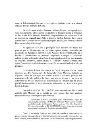 52
ocorreu. Tal omissão inibiu, por certo, a própria dialética entre os Ministros,
antes da decisão do Pleno da Corte.
Ao revés, o que se deve lamentar, o ilustre Relator, no lugar de tecer
suas considerações, adotou como seu relatório o discurso parcial e inflamado
do Procurador Júlio Marcelo de Oliveira, inegavelmente um militante a favor
do processo de impeachment. Não se dispôs o Senhor Relator a fazer um só
comentário da conclusão que devia ser própria, pessoal, nos termos do inciso
II do mesmo dispositivo legal.
As agressões da Corte a princípios mais basilares do direito não
pararam por aí. Mesmo com as conclusões apenas iniciais, prolatadas por
intermédio do Acórdão nº 825/2015-TCU-Plenário, de 15/04/2015, antes de se
instalar o contraditório no processo respectivo e chegar a conclusões
definitivas, não só fez determinações a diversos órgãos públicos, para a adoção
de medidas corretivas, como oficiou o Ministério Público Federal, para
apurações nas esferas administrativa e penal. Eis um autêntico ultraje ao devido
processo!
O Ministro Relator das contas de 2014, Augusto Nardes, tendo
recebido um dito “memorial” do Procurador Júlio Marcelo, tratando de
supostos vícios na condução das contas pública - que mais parecia uma
exortação a decisão política da Corte, em vez de técnica -, no lugar de
determinar as devidas apurações de competência do Tribunal, decidiu enviar
por ofício dito material, a título meramente informativo, ao Senhor Advogado
Geral da União.
Esse ofício, de nº 01, de 22/06/2015, demonstrando que fora o único
emitido pelo Ministro até a metade do ano, apenas diz, sem qualquer
recomendação ou solicitação de providências:
Encaminho a Vossa Excelência, para conhecimento, cópia das
manifestações subscritas pelo Ministro-Substituto André Luis de Carvalho
e pelo Procurador do Ministério Público junto ao TCU Júlio Marcelo de
Oliveira, relacionadas ao TC-005.335/2015-9, processo em que se aprecia
as contas da Presidente da República, exercício 2014.
Como o memorial levanta uma série de condutas administrativas
possivelmente viciadas, teria o Senhor Ministro prevaricado, por não ter, até
onde se sabe, determinado as apurações de fiscalização e controle pertinentes,
 