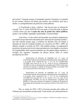55
provisórias17
. Segundo, porque, investigando somente a formação e o conteúdo
de tais normas, afasta-se da função que justifica sua existência, qual seja a
análise e o acompanhamento da gestão das contas públicas.
A Constituição é clara e objetiva: “não haverá juízo ou tribunal de
exceção” (art. 5º, inciso XXXVII). Por essa razão, a Corte não pode se dedicar
a tarefas outras que não o exame dos atos de gestão das contas públicas,
quanto a sua exatidão, legalidade, legitimidade e economicidade.
A par disso, a Corte coloca sob descrédito seus próprios julgamentos,
na medida em que demonstra não primar pelo “princípio da segurança jurídica”.
Isso não somente porque nega a existência de decisões suas em relação à
alteração da meta de resultado primário nos exercícios de 2001 e 2009, em
idêntica situação à ocorrida em 2015. Mas também porque, em julgamentos
posteriores do parecer prévio de contas presidenciais, tem alegado a ocorrência
de irregularidades sobre aspectos pretéritos que ele próprio julgou regulares, a
exemplo dos seguintes, constantes do parecer prévio sobre as contas
presidenciais de 2014:
Inobservância do princípio da legalidade (art. 37, caput, da
Constituição Federal), dos pressupostos do planejamento, da transparência
e da gestão fiscal responsável (art. 1º, §1º, da Lei Complementar
101/2000), bem como do art. 32, §1º, inciso II, da Lei Complementar
101/2000, em face de adiantamentos concedidos pelo FGTS à União para
cobertura de despesas no âmbito do Programa Minha Casa Minha Vida
nos exercícios de 2010 a 2014 (itens 2.3.6 e 8.3);
Inobservância do princípio da legalidade (art. 37, caput, da
Constituição Federal), dos pressupostos do planejamento, da transparência
e da gestão fiscal responsável (art. 1º, §1º, da Lei Complementar
101/2000), bem como dos arts. 32, §1º, incisos I e II, e 36, caput, da Lei
Complementar 101/2000, em face de adiantamentos concedidos pelo
BNDES à União para cobertura de despesas no âmbito do Programa de
Sustentação do Investimento nos exercícios de 2010 a 2014 (itens 2.3.6 e
8.4);
Ora, as contas de 2010 a 2013 já haviam passado pela análise do
Tribunal, que recomendou sua aprovação. Como aceitar, em contas posteriores,
17
A propósito, vide itens 9.2.8, 9.2.16, 9.2.17 e 9.2.22 do Acórdão nº 1.49/2016-TCU-Plenário, relativo ao
parecer prévio às contas presidenciais de 2015.
 