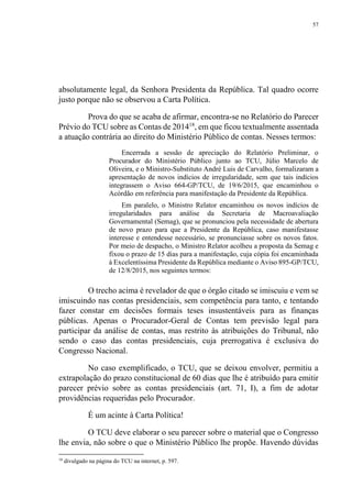 57
absolutamente legal, da Senhora Presidenta da República. Tal quadro ocorre
justo porque não se observou a Carta Política.
Prova do que se acaba de afirmar, encontra-se no Relatório do Parecer
Prévio do TCU sobre as Contas de 201418
, em que ficou textualmente assentada
a atuação contrária ao direito do Ministério Público de contas. Nesses termos:
Encerrada a sessão de apreciação do Relatório Preliminar, o
Procurador do Ministério Público junto ao TCU, Júlio Marcelo de
Oliveira, e o Ministro-Substituto André Luis de Carvalho, formalizaram a
apresentação de novos indícios de irregularidade, sem que tais indícios
integrassem o Aviso 664-GP/TCU, de 19/6/2015, que encaminhou o
Acórdão em referência para manifestação da Presidente da República.
Em paralelo, o Ministro Relator encaminhou os novos indícios de
irregularidades para análise da Secretaria de Macroavaliação
Governamental (Semag), que se pronunciou pela necessidade de abertura
de novo prazo para que a Presidente da República, caso manifestasse
interesse e entendesse necessário, se pronunciasse sobre os novos fatos.
Por meio de despacho, o Ministro Relator acolheu a proposta da Semag e
fixou o prazo de 15 dias para a manifestação, cuja cópia foi encaminhada
à Excelentíssima Presidente da República mediante o Aviso 895-GP/TCU,
de 12/8/2015, nos seguintes termos:
O trecho acima é revelador de que o órgão citado se imiscuiu e vem se
imiscuindo nas contas presidenciais, sem competência para tanto, e tentando
fazer constar em decisões formais teses insustentáveis para as finanças
públicas. Apenas o Procurador-Geral de Contas tem previsão legal para
participar da análise de contas, mas restrito às atribuições do Tribunal, não
sendo o caso das contas presidenciais, cuja prerrogativa é exclusiva do
Congresso Nacional.
No caso exemplificado, o TCU, que se deixou envolver, permitiu a
extrapolação do prazo constitucional de 60 dias que lhe é atribuído para emitir
parecer prévio sobre as contas presidenciais (art. 71, I), a fim de adotar
providências requeridas pelo Procurador.
É um acinte à Carta Política!
O TCU deve elaborar o seu parecer sobre o material que o Congresso
lhe envia, não sobre o que o Ministério Público lhe propõe. Havendo dúvidas
18
divulgado na página do TCU na internet, p. 597.
 
