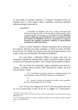 58
ou necessidade de qualquer apuração, o Congresso Nacional deveria ser
acionado, pois é o único órgão a quem o legislador constituinte originário
atribuiu prerrogativa para fazê-lo.
A propósito19
:
O Presidente da República não tem as contas processadas pelo
Tribunal de Contas da União. A este cabe apenas emitir um parecer sobre
as contas prestadas e processadas ao e no Congresso Nacional. Qualquer
omissão ou falha que seja detectada pelo TCU, em relação às contas
do Presidente da República, deverá ser comunicada ao Congresso
Nacional, que, julgando conveniente, solicitará os esclarecimentos
necessários ao Chefe do Executivo.
Como se verifica, Senhoras e Senhores Senadores, são as atribuições
do Congresso Nacional que foram usurpadas e o direito da titular do Poder
Executivo que foi violado. Esse direito existe não em proteção da pessoa que
ocupa o cargo, mas da instituição “Presidente da República”.
Em outra frente, o Ministério Público de Contas, mais uma vez
usurpando competências constitucionais, chega a conclusões taxativas quanto
à existência de “operações de crédito” entre a União e bancos públicos federais.
Ora, nos termos da Constituição, órgãos competentes para exercer o
controle, e, portanto, dizer do direito, sobre “operações de crédito” são os de
controle interno. Vejam:
Art. 74. Os Poderes Legislativo, Executivo e Judiciário manterão, de
forma integrada, sistema de controle interno com a finalidade de:
[...]
III – exercer o controle das operações de crédito, avais e garantias,
bem como dos direitos e haveres da União;
O art. 49, II, da Lei Orgânica do TCU20
, como não poderia deixar de
ser, vai na mesma linha. A LRF, no seu art. 32, caput e § 1º, preservando a
19
AGUIAR, Afonso Gomes. O Tribunal de Contas na ordem constitucional. 2. ed. Belo Horizonte: Fórum,
2008, págs. 24/25
20
Art. 49. Os Poderes Legislativo, Executivo e Judiciário manterão, de forma integrada, sistema de controle
interno, com a finalidade de:
[...]
 