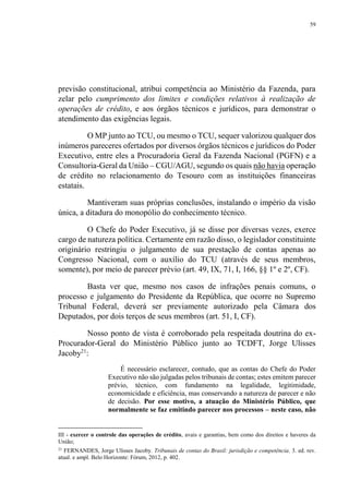 59
previsão constitucional, atribui competência ao Ministério da Fazenda, para
zelar pelo cumprimento dos limites e condições relativos à realização de
operações de crédito, e aos órgãos técnicos e jurídicos, para demonstrar o
atendimento das exigências legais.
O MP junto ao TCU, ou mesmo o TCU, sequer valorizou qualquer dos
inúmeros pareceres ofertados por diversos órgãos técnicos e jurídicos do Poder
Executivo, entre eles a Procuradoria Geral da Fazenda Nacional (PGFN) e a
Consultoria-Geral da União – CGU/AGU, segundo os quais não havia operação
de crédito no relacionamento do Tesouro com as instituições financeiras
estatais.
Mantiveram suas próprias conclusões, instalando o império da visão
única, a ditadura do monopólio do conhecimento técnico.
O Chefe do Poder Executivo, já se disse por diversas vezes, exerce
cargo de natureza política. Certamente em razão disso, o legislador constituinte
originário restringiu o julgamento de sua prestação de contas apenas ao
Congresso Nacional, com o auxílio do TCU (através de seus membros,
somente), por meio de parecer prévio (art. 49, IX, 71, I, 166, §§ 1º e 2º, CF).
Basta ver que, mesmo nos casos de infrações penais comuns, o
processo e julgamento do Presidente da República, que ocorre no Supremo
Tribunal Federal, deverá ser previamente autorizado pela Câmara dos
Deputados, por dois terços de seus membros (art. 51, I, CF).
Nosso ponto de vista é corroborado pela respeitada doutrina do ex-
Procurador-Geral do Ministério Público junto ao TCDFT, Jorge Ulisses
Jacoby21
:
É necessário esclarecer, contudo, que as contas do Chefe do Poder
Executivo não são julgadas pelos tribunais de contas; estes emitem parecer
prévio, técnico, com fundamento na legalidade, legitimidade,
economicidade e eficiência, mas conservando a natureza de parecer e não
de decisão. Por esse motivo, a atuação do Ministério Público, que
normalmente se faz emitindo parecer nos processos – neste caso, não
III - exercer o controle das operações de crédito, avais e garantias, bem como dos direitos e haveres da
União;
21
FERNANDES, Jorge Ulisses Jacoby. Tribunais de contas do Brasil: jurisdição e competência. 3. ed. rev.
atual. e ampl. Belo Horizonte: Fórum, 2012, p. 402.
 