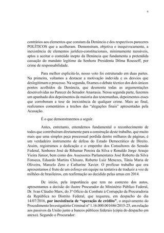 6
contrários aos elementos que constam da Denúncia e dos respectivos pareceres
POLÍTICOS que a acolheram. Demonstram, objetiva e inequivocamente, a
inexistência de elementos jurídico-constitucionais, minimamente razoáveis,
aptos a aceitar o conteúdo inepto da Denúncia que fundamenta a pretendida
cassação do mandato legítimo da Senhora Presidenta Dilma Rousseff, por
crime de responsabilidade.
Para melhor explicitá-lo, nosso voto foi estruturado em duas partes.
Na primeira, voltamos a destacar a motivação indevida e os desvios que
deslegitimam o processo. Na segunda, fixamos o debate técnico dos dois únicos
pontos acolhidos da Denúncia, que desmonta todas as argumentações
desenvolvidas no Parecer do Senador Anastasia. Nessa segunda parte, fazemos
um apanhado dos depoimentos da maioria das testemunhas, depoimentos esses
que corroboram a tese de inexistência de qualquer crime. Mais ao final,
realizamos comentários a trechos das “alegações finais” apresentadas pela
Acusação.
É o que demonstraremos a seguir.
Antes, entretanto, entendemos fundamental o reconhecimento de
todos que contribuíram diretamente para a construção deste trabalho, que muito
mais que uma simples peça processual perdida dentre milhares de páginas, é
um verdadeiro instrumento de defesa do Estado Democrático de Direito.
Assim, registramos a dedicação e o empenho dos Consultores do Senado
Federal, Senhores José de Ribamar Pereira da Silva e Ronaldo Jorge Araujo
Vieira Júnior, bem como dos Assessores Parlamentares José Roberto da Silva
Fonseca, Eduardo Martins Chíxaro, Roberto Luiz Menezes, Tânia Maria de
Oliveira, Marcelo Zero e Catharine Xavier. O profícuo trabalho que ora
apresentamos é fruto de um esforço em equipe na tentativa de traduzir a voz de
milhões de brasileiros, em reafirmação ao decidido pelas urnas em 2014.
De início, pela importância que tem no contexto dos autos,
apresentamos a decisão do ilustre Procurador do Ministério Público Federal,
Dr. Ivan Cláudio Marx, do 3º Ofício de Combate à Corrupção da Procuradoria
da República no Distrito Federal, que requereu, em despacho do dia
14/07/2016, por inexistência de “operação de crédito”, o arquivamento do
Procedimento Investigatório Criminal nº 1.16.000.001686/2015-25, em relação
aos passivos da União junto a bancos públicos federais (cópia do despacho em
anexo). Segundo o Procurador:
 