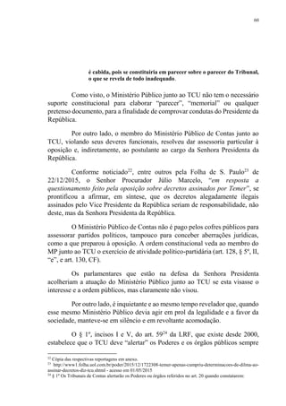 60
é cabida, pois se constituiria em parecer sobre o parecer do Tribunal,
o que se revela de todo inadequado.
Como visto, o Ministério Público junto ao TCU não tem o necessário
suporte constitucional para elaborar “parecer”, “memorial” ou qualquer
pretenso documento, para a finalidade de comprovar condutas do Presidente da
República.
Por outro lado, o membro do Ministério Público de Contas junto ao
TCU, violando seus deveres funcionais, resolveu dar assessoria particular à
oposição e, indiretamente, ao postulante ao cargo da Senhora Presidenta da
República.
Conforme noticiado22
, entre outros pela Folha de S. Paulo23
de
22/12/2015, o Senhor Procurador Júlio Marcelo, “em resposta a
questionamento feito pela oposição sobre decretos assinados por Temer”, se
prontificou a afirmar, em síntese, que os decretos alegadamente ilegais
assinados pelo Vice Presidente da República seriam de responsabilidade, não
deste, mas da Senhora Presidenta da República.
O Ministério Público de Contas não é pago pelos cofres públicos para
assessorar partidos políticos, tampouco para conceber aberrações jurídicas,
como a que preparou à oposição. A ordem constitucional veda ao membro do
MP junto ao TCU o exercício de atividade político-partidária (art. 128, § 5º, II,
“e”, e art. 130, CF).
Os parlamentares que estão na defesa da Senhora Presidenta
acolheriam a atuação do Ministério Público junto ao TCU se esta visasse o
interesse e a ordem públicos, mas claramente não visou.
Por outro lado, é inquietante e ao mesmo tempo revelador que, quando
esse mesmo Ministério Público devia agir em prol da legalidade e a favor da
sociedade, manteve-se em silêncio e em revoltante acomodação.
O § 1º, incisos I e V, do art. 5924
da LRF, que existe desde 2000,
estabelece que o TCU deve “alertar” os Poderes e os órgãos públicos sempre
22
Cópia das respectivas reportagens em anexo.
23
http://www1.folha.uol.com.br/poder/2015/12/1722308-temer-apenas-cumpriu-determinacoes-de-dilma-ao-
assinar-decretos-diz-tcu.shtml - acesso em 01/05/2015
24
§ 1º Os Tribunais de Contas alertarão os Poderes ou órgãos referidos no art. 20 quando constatarem:
 