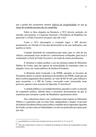 61
que a gestão dos orçamentos mostrar indícios de irregularidades ou que as
metas de resultado possam não ser cumpridas.
Sobre os fatos alegados na Denúncia, o TCU deveria, portanto, ter
alertado, previamente, o Congresso Nacional, a Presidência da República em
particular e o Poder Executivo em geral, mas não o fez!
Como o TCU descumpriu o comando legal, o MP deveria,
prontamente, ter oficiado à Corte para desincumbir-se de suas atribuições, mas
quedou-se inerte.
Contudo, destituído de competência para tanto, quer se valer do seu
silêncio, sustentando teses incabíveis e anteriormente rechaçadas, para levar à
condenação a Chefe do Poder Executivo, em razão de contas presidenciais.
É afrontoso à ordem jurídica o uso da estrutura estatal do Ministério
Público de Contas, para dar aspecto de tecnicalidade às conclusões sobre os
alegados vícios nas contas públicas da Senhora Presidenta.
A Relatoria desta Comissão é do PSDB, oposição ao Governo da
Presidenta; dentre os autores da denúncia há membros do PSDB, sendo que um
deles recebeu pagamento desse partido, no valor de R$ 45 mil, para elaborar a
peça acusatória; e o MP de Contas, convocado como testemunha neste
processo, aparece como assessor da Oposição. É inaceitável!
A opinião pública e a sociedade brasileira, passados o calor e a emoção
da conjuntura política, saberão fazer o necessário discernimento do que se
arquitetou para surrupiar o poder da Mandatária regularmente eleita.
Nós, subscritores desse voto, reafirmamos total respeito ao Ministério
Público e o queremos cada vez mais forte, independente e atuante. O governo
da Senhora Presidenta Dilma nunca tolheu o trabalho desse importante aparelho
do Estado, na luta contra as barbaridades e os desvios praticados por quem quer
que seja.
I – a possibilidade de ocorrência das situações prevista no inciso II do art. 4º e no art. 9º;
[...]
V – fatos que comprometam os custos ou os resultados dos programas ou indícios de irregularidades na gestão
orçamentária.
 