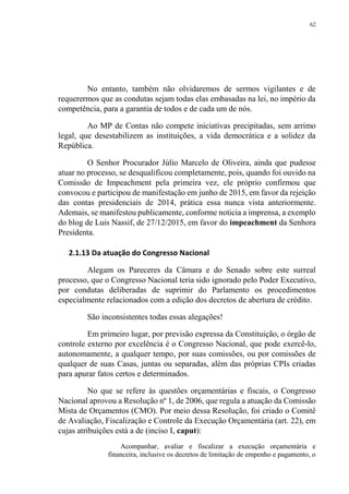 62
No entanto, também não olvidaremos de sermos vigilantes e de
requerermos que as condutas sejam todas elas embasadas na lei, no império da
competência, para a garantia de todos e de cada um de nós.
Ao MP de Contas não compete iniciativas precipitadas, sem arrimo
legal, que desestabilizem as instituições, a vida democrática e a solidez da
República.
O Senhor Procurador Júlio Marcelo de Oliveira, ainda que pudesse
atuar no processo, se desqualificou completamente, pois, quando foi ouvido na
Comissão de Impeachment pela primeira vez, ele próprio confirmou que
convocou e participou de manifestação em junho de 2015, em favor da rejeição
das contas presidenciais de 2014, prática essa nunca vista anteriormente.
Ademais, se manifestou publicamente, conforme noticia a imprensa, a exemplo
do blog de Luis Nassif, de 27/12/2015, em favor do impeachment da Senhora
Presidenta.
2.1.13 Da atuação do Congresso Nacional
Alegam os Pareceres da Câmara e do Senado sobre este surreal
processo, que o Congresso Nacional teria sido ignorado pelo Poder Executivo,
por condutas deliberadas de suprimir do Parlamento os procedimentos
especialmente relacionados com a edição dos decretos de abertura de crédito.
São inconsistentes todas essas alegações!
Em primeiro lugar, por previsão expressa da Constituição, o órgão de
controle externo por excelência é o Congresso Nacional, que pode exercê-lo,
autonomamente, a qualquer tempo, por suas comissões, ou por comissões de
qualquer de suas Casas, juntas ou separadas, além das próprias CPIs criadas
para apurar fatos certos e determinados.
No que se refere às questões orçamentárias e fiscais, o Congresso
Nacional aprovou a Resolução nº 1, de 2006, que regula a atuação da Comissão
Mista de Orçamentos (CMO). Por meio dessa Resolução, foi criado o Comitê
de Avaliação, Fiscalização e Controle da Execução Orçamentária (art. 22), em
cujas atribuições está a de (inciso I, caput):
Acompanhar, avaliar e fiscalizar a execução orçamentária e
financeira, inclusive os decretos de limitação de empenho e pagamento, o
 