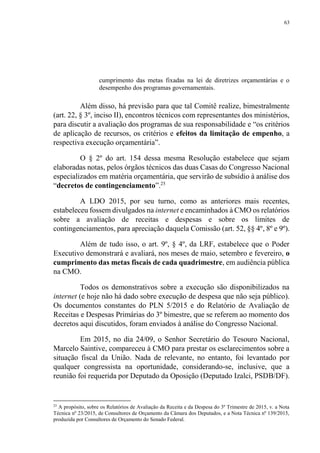 63
cumprimento das metas fixadas na lei de diretrizes orçamentárias e o
desempenho dos programas governamentais.
Além disso, há previsão para que tal Comitê realize, bimestralmente
(art. 22, § 3º, inciso II), encontros técnicos com representantes dos ministérios,
para discutir a avaliação dos programas de sua responsabilidade e “os critérios
de aplicação de recursos, os critérios e efeitos da limitação de empenho, a
respectiva execução orçamentária”.
O § 2º do art. 154 dessa mesma Resolução estabelece que sejam
elaboradas notas, pelos órgãos técnicos das duas Casas do Congresso Nacional
especializados em matéria orçamentária, que servirão de subsídio à análise dos
“decretos de contingenciamento”.25
A LDO 2015, por seu turno, como as anteriores mais recentes,
estabeleceu fossem divulgados na internet e encaminhados à CMO os relatórios
sobre a avaliação de receitas e despesas e sobre os limites de
contingenciamentos, para apreciação daquela Comissão (art. 52, §§ 4º, 8º e 9º).
Além de tudo isso, o art. 9º, § 4º, da LRF, estabelece que o Poder
Executivo demonstrará e avaliará, nos meses de maio, setembro e fevereiro, o
cumprimento das metas fiscais de cada quadrimestre, em audiência pública
na CMO.
Todos os demonstrativos sobre a execução são disponibilizados na
internet (e hoje não há dado sobre execução de despesa que não seja público).
Os documentos constantes do PLN 5/2015 e do Relatório de Avaliação de
Receitas e Despesas Primárias do 3º bimestre, que se referem ao momento dos
decretos aqui discutidos, foram enviados à análise do Congresso Nacional.
Em 2015, no dia 24/09, o Senhor Secretário do Tesouro Nacional,
Marcelo Saintive, compareceu à CMO para prestar os esclarecimentos sobre a
situação fiscal da União. Nada de relevante, no entanto, foi levantado por
qualquer congressista na oportunidade, considerando-se, inclusive, que a
reunião foi requerida por Deputado da Oposição (Deputado Izalci, PSDB/DF).
25
A propósito, sobre os Relatórios de Avaliação da Receita e da Despesa do 3º Trimestre de 2015, v. a Nota
Técnica nº 23/2015, de Consultores de Orçamento da Câmara dos Deputados, e a Nota Técnica nº 139/2015,
produzida por Consultores de Orçamento do Senado Federal.
 