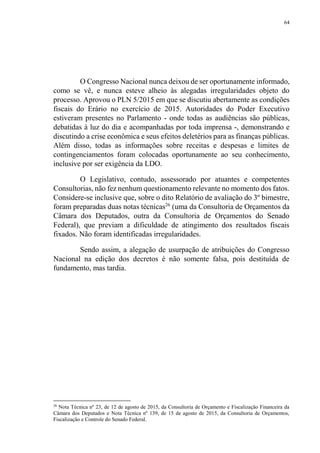 64
O Congresso Nacional nunca deixou de ser oportunamente informado,
como se vê, e nunca esteve alheio às alegadas irregularidades objeto do
processo. Aprovou o PLN 5/2015 em que se discutiu abertamente as condições
fiscais do Erário no exercício de 2015. Autoridades do Poder Executivo
estiveram presentes no Parlamento - onde todas as audiências são públicas,
debatidas à luz do dia e acompanhadas por toda imprensa -, demonstrando e
discutindo a crise econômica e seus efeitos deletérios para as finanças públicas.
Além disso, todas as informações sobre receitas e despesas e limites de
contingenciamentos foram colocadas oportunamente ao seu conhecimento,
inclusive por ser exigência da LDO.
O Legislativo, contudo, assessorado por atuantes e competentes
Consultorias, não fez nenhum questionamento relevante no momento dos fatos.
Considere-se inclusive que, sobre o dito Relatório de avaliação do 3º bimestre,
foram preparadas duas notas técnicas26
(uma da Consultoria de Orçamentos da
Câmara dos Deputados, outra da Consultoria de Orçamentos do Senado
Federal), que previam a dificuldade de atingimento dos resultados fiscais
fixados. Não foram identificadas irregularidades.
Sendo assim, a alegação de usurpação de atribuições do Congresso
Nacional na edição dos decretos é não somente falsa, pois destituída de
fundamento, mas tardia.
26
Nota Técnica nº 23, de 12 de agosto de 2015, da Consultoria de Orçamento e Fiscalização Financeira da
Câmara dos Deputados e Nota Técnica nº 139, de 15 de agosto de 2015, da Consultoria de Orçamentos,
Fiscalização e Controle do Senado Federal.
 