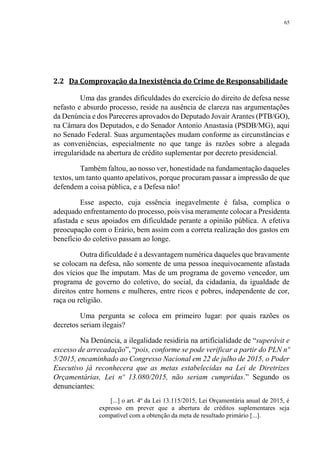 65
2.2 Da Comprovação da Inexistência do Crime de Responsabilidade
Uma das grandes dificuldades do exercício do direito de defesa nesse
nefasto e absurdo processo, reside na ausência de clareza nas argumentações
da Denúncia e dos Pareceres aprovados do Deputado Jovair Arantes (PTB/GO),
na Câmara dos Deputados, e do Senador Antonio Anastasia (PSDB/MG), aqui
no Senado Federal. Suas argumentações mudam conforme as circunstâncias e
as conveniências, especialmente no que tange às razões sobre a alegada
irregularidade na abertura de crédito suplementar por decreto presidencial.
Também faltou, ao nosso ver, honestidade na fundamentação daqueles
textos, um tanto quanto apelativos, porque procuram passar a impressão de que
defendem a coisa pública, e a Defesa não!
Esse aspecto, cuja essência inegavelmente é falsa, complica o
adequado enfrentamento do processo, pois visa meramente colocar a Presidenta
afastada e seus apoiados em dificuldade perante a opinião pública. A efetiva
preocupação com o Erário, bem assim com a correta realização dos gastos em
benefício do coletivo passam ao longe.
Outra dificuldade é a desvantagem numérica daqueles que bravamente
se colocam na defesa, não somente de uma pessoa inequivocamente afastada
dos vícios que lhe imputam. Mas de um programa de governo vencedor, um
programa de governo do coletivo, do social, da cidadania, da igualdade de
direitos entre homens e mulheres, entre ricos e pobres, independente de cor,
raça ou religião.
Uma pergunta se coloca em primeiro lugar: por quais razões os
decretos seriam ilegais?
Na Denúncia, a ilegalidade residiria na artificialidade de “superávit e
excesso de arrecadação”, “pois, conforme se pode verificar a partir do PLN nº
5/2015, encaminhado ao Congresso Nacional em 22 de julho de 2015, o Poder
Executivo já reconhecera que as metas estabelecidas na Lei de Diretrizes
Orçamentárias, Lei nº 13.080/2015, não seriam cumpridas.” Segundo os
denunciantes:
[...] o art. 4º da Lei 13.115/2015, Lei Orçamentária anual de 2015, é
expresso em prever que a abertura de créditos suplementares seja
compatível com a obtenção da meta de resultado primário [...].
 