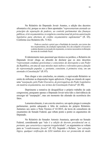 66
No Relatório do Deputado Jovair Arantes, a edição dos decretos
afrontaria a lei, porque os atos e fatos apontados “representariam atentado ao
princípio da separação de poderes, ao controle parlamentar das finanças
públicas, à lei orçamentária e à exigência constitucional de prévia autorização
legislativa para abertura de crédito orçamentário suplementar” (fl. 65).
Conforme esse Relatório (fls. 71/82):
Pode-se concluir a priori que a finalidade da inserção, nos textos das
leis orçamentárias, da condição supracitada, foi a de compelir o Executivo
a adotar durante a execução do orçamento, os meios necessários à obtenção
da meta de resultado fiscal.
Evidentemente mais passional que técnico ou jurídico, o Relatório do
Deputado Jovair chega ao absurdo de declarar que os atos descritos
“representam condutas gravíssimas e conscientes de desrespeito a um Poder
da República, em uma de suas missões mais nobres e relevantes para a função
de representação popular, e, portanto, consistem, à primeira vista, em um
atentado à Constituição” (fl. 87).
Para chegar a tais conclusões, no entanto, o equivocado Relatório se
omite de enfrentar as disposições legais aplicáveis. Chega ao cúmulo de supor
uma “usurpação, pelo Poder Executivo, de prerrogativas do Poder Legislativo
em matéria orçamentária, nos termos da Constituição Federal” (fl. 88).
Deprimente a tentativa de desqualificar o próprio trabalho de cada
congressista, porquanto apenas o Deputado Jovair teria tido a clarividência de
enxergar tal “usurpação”, mas em momento tão afastado da ocorrência dos
fatos.
Lamentavelmente, é um convite emotivo, um apelo piegas à comoção
parlamentar, porém adequado à falta de essência do próprio Relatório.
Juntamos aos autos a Nota Técnica nº 61/2015, da lavra de consultores de
orçamentos do Senado Federal, que rebate ponto a ponto os argumentos do
Deputado.
No Relatório do Senador Antonio Anastasia, aprovado no Senado
Federal, considerando que “não é a edição de decreto presidencial em si,
portanto, que caracteriza a suposta irregularidade”, os argumentos se voltam
para as “condicionantes fiscais” (fl. 82). Segundo o Relator, “por extração
lógica, qualquer retificação da LOA também deve ser promovida de modo
 