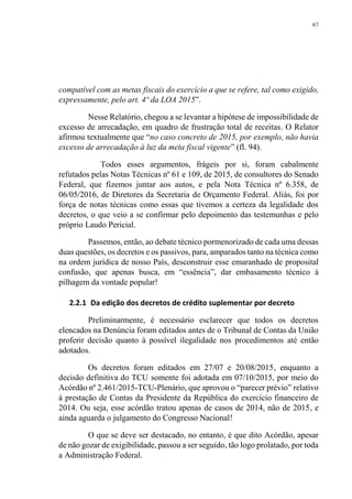67
compatível com as metas fiscais do exercício a que se refere, tal como exigido,
expressamente, pelo art. 4º da LOA 2015”.
Nesse Relatório, chegou a se levantar a hipótese de impossibilidade de
excesso de arrecadação, em quadro de frustração total de receitas. O Relator
afirmou textualmente que “no caso concreto de 2015, por exemplo, não havia
excesso de arrecadação à luz da meta fiscal vigente” (fl. 94).
Todos esses argumentos, frágeis por si, foram cabalmente
refutados pelas Notas Técnicas nº 61 e 109, de 2015, de consultores do Senado
Federal, que fizemos juntar aos autos, e pela Nota Técnica nº 6.358, de
06/05/2016, de Diretores da Secretaria de Orçamento Federal. Aliás, foi por
força de notas técnicas como essas que tivemos a certeza da legalidade dos
decretos, o que veio a se confirmar pelo depoimento das testemunhas e pelo
próprio Laudo Pericial.
Passemos, então, ao debate técnico pormenorizado de cada uma dessas
duas questões, os decretos e os passivos, para, amparados tanto na técnica como
na ordem jurídica de nosso País, desconstruir esse emaranhado de proposital
confusão, que apenas busca, em “essência”, dar embasamento técnico à
pilhagem da vontade popular!
2.2.1 Da edição dos decretos de crédito suplementar por decreto
Preliminarmente, é necessário esclarecer que todos os decretos
elencados na Denúncia foram editados antes de o Tribunal de Contas da União
proferir decisão quanto à possível ilegalidade nos procedimentos até então
adotados.
Os decretos foram editados em 27/07 e 20/08/2015, enquanto a
decisão definitiva do TCU somente foi adotada em 07/10/2015, por meio do
Acórdão nº 2.461/2015-TCU-Plenário, que aprovou o “parecer prévio” relativo
à prestação de Contas da Presidente da República do exercício financeiro de
2014. Ou seja, esse acórdão tratou apenas de casos de 2014, não de 2015, e
ainda aguarda o julgamento do Congresso Nacional!
O que se deve ser destacado, no entanto, é que dito Acórdão, apesar
de não gozar de exigibilidade, passou a ser seguido, tão logo prolatado, por toda
a Administração Federal.
 
