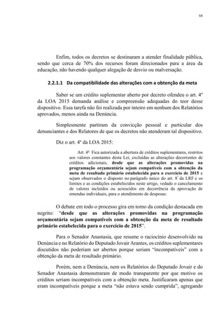 68
Enfim, todos os decretos se destinaram a atender finalidade pública,
sendo que cerca de 70% dos recursos foram direcionados para a área da
educação, não havendo qualquer alegação de desvio ou malversação.
2.2.1.1 Da compatibilidade das alterações com a obtenção da meta
Saber se um crédito suplementar aberto por decreto ofendeu o art. 4º
da LOA 2015 demanda análise e compreensão adequadas do teor desse
dispositivo. Essa tarefa não foi realizada por inteiro em nenhum dos Relatórios
aprovados, menos ainda na Denúncia.
Simplesmente partiram da convicção pessoal e particular dos
denunciantes e dos Relatores de que os decretos não atenderam tal dispositivo.
Diz o art. 4º da LOA 2015:
Art. 4o
Fica autorizada a abertura de créditos suplementares, restritos
aos valores constantes desta Lei, excluídas as alterações decorrentes de
créditos adicionais, desde que as alterações promovidas na
programação orçamentária sejam compatíveis com a obtenção da
meta de resultado primário estabelecida para o exercício de 2015 e
sejam observados o disposto no parágrafo único do art. 8º
da LRF e os
limites e as condições estabelecidos neste artigo, vedado o cancelamento
de valores incluídos ou acrescidos em decorrência da aprovação de
emendas individuais, para o atendimento de despesas:
O debate em todo o processo gira em torno da condição destacada em
negrito: “desde que as alterações promovidas na programação
orçamentária sejam compatíveis com a obtenção da meta de resultado
primário estabelecida para o exercício de 2015”.
Para o Senador Anastasia, que resume o raciocínio desenvolvido na
Denúncia e no Relatório do Deputado Jovair Arantes, os créditos suplementares
discutidos não poderiam ser abertos porque seriam “incompatíveis” com a
obtenção da meta de resultado primário.
Porém, nem a Denúncia, nem os Relatórios do Deputado Jovair e do
Senador Anastasia demonstraram de modo transparente por que motivo os
créditos seriam incompatíveis com a obtenção meta. Justificaram apenas que
eram incompatíveis porque a meta “não estava sendo cumprida”, agregando
 