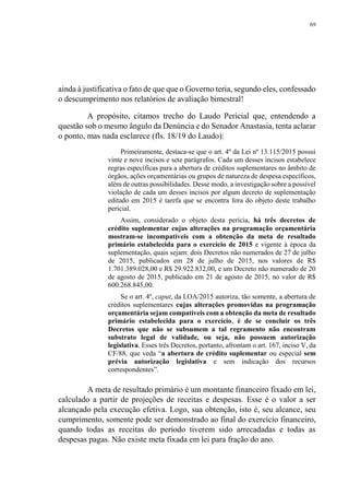 69
ainda à justificativa o fato de que que o Governo teria, segundo eles, confessado
o descumprimento nos relatórios de avaliação bimestral!
A propósito, citamos trecho do Laudo Pericial que, entendendo a
questão sob o mesmo ângulo da Denúncia e do Senador Anastasia, tenta aclarar
o ponto, mas nada esclarece (fls. 18/19 do Laudo):
Primeiramente, destaca-se que o art. 4º da Lei nº 13.115/2015 possui
vinte e nove incisos e sete parágrafos. Cada um desses incisos estabelece
regras específicas para a abertura de créditos suplementares no âmbito de
órgãos, ações orçamentárias ou grupos de natureza de despesa específicos,
além de outras possibilidades. Desse modo, a investigação sobre a possível
violação de cada um desses incisos por algum decreto de suplementação
editado em 2015 é tarefa que se encontra fora do objeto deste trabalho
pericial.
Assim, considerado o objeto desta perícia, há três decretos de
crédito suplementar cujas alterações na programação orçamentária
mostram-se incompatíveis com a obtenção da meta de resultado
primário estabelecida para o exercício de 2015 e vigente à época da
suplementação, quais sejam: dois Decretos não numerados de 27 de julho
de 2015, publicados em 28 de julho de 2015, nos valores de R$
1.701.389.028,00 e R$ 29.922.832,00, e um Decreto não numerado de 20
de agosto de 2015, publicado em 21 de agosto de 2015, no valor de R$
600.268.845,00.
Se o art. 4º, caput, da LOA/2015 autoriza, tão somente, a abertura de
créditos suplementares cujas alterações promovidas na programação
orçamentária sejam compatíveis com a obtenção da meta de resultado
primário estabelecida para o exercício, é de se concluir os três
Decretos que não se subsumem a tal regramento não encontram
substrato legal de validade, ou seja, não possuem autorização
legislativa. Esses três Decretos, portanto, afrontam o art. 167, inciso V, da
CF/88, que veda “a abertura de crédito suplementar ou especial sem
prévia autorização legislativa e sem indicação dos recursos
correspondentes”.
A meta de resultado primário é um montante financeiro fixado em lei,
calculado a partir de projeções de receitas e despesas. Esse é o valor a ser
alcançado pela execução efetiva. Logo, sua obtenção, isto é, seu alcance, seu
cumprimento, somente pode ser demonstrado ao final do exercício financeiro,
quando todas as receitas do período tiverem sido arrecadadas e todas as
despesas pagas. Não existe meta fixada em lei para fração do ano.
 