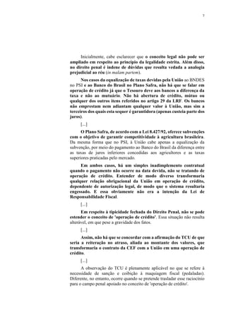 7
Inicialmente, cabe esclarecer que o conceito legal não pode ser
ampliado em respeito ao princípio da legalidade estrita. Além disso,
no direito penal é indene de dúvidas que resulta vedada a analogia
prejudicial ao réu (in malam partem).
Nos casos da equalização de taxas devidas pela União ao BNDES
no PSI e ao Banco do Brasil no Plano Safra, não há que se falar em
operação de crédito já que o Tesouro deve aos bancos a diferença da
taxa e não ao mutuário. Não há abertura de crédito, mútuo ou
qualquer dos outros itens referidos no artigo 29 da LRF. Os bancos
não emprestam nem adiantam qualquer valor à União, mas sim a
terceiros dos quais esta sequer é garantidora (apenas custeia parte dos
juros).
[...]
O Plano Safra, de acordo com a Lei 8.427/92, oferece subvenções
com o objetivo de garantir competitividade à agricultura brasileira.
Da mesma forma que no PSI, à União cabe apenas a equalização da
subvenção, por meio do pagamento ao Banco do Brasil da diferença entre
as taxas de juros inferiores concedidas aos agricultores e as taxas
superiores praticadas pelo mercado.
Em ambos casos, há um simples inadimplemento contratual
quando o pagamento não ocorre na data devida, não se tratando de
operação de crédito. Entender de modo diverso transformaria
qualquer relação obrigacional da União em operação de crédito,
dependente de autorização legal, de modo que o sistema resultaria
engessado. E essa obviamente não era a intenção da Lei de
Responsabilidade Fiscal.
[...]
Em respeito à tipicidade fechada do Direito Penal, não se pode
estender o conceito de 'operação de crédito'. Essa situação não resulta
alterável, em que pese a gravidade dos fatos.
[...]
Assim, não há que se concordar com a afirmação do TCU de que
seria a reiteração no atraso, aliada ao montante dos valores, que
transformaria o contrato da CEF com a União em uma operação de
crédito.
[...]
A observação do TCU é plenamente aplicável no que se refere à
necessidade de sanção e coibição à maquiagem fiscal (pedaladas).
Diferente, no entanto, ocorre quando se pretende trasladar esse raciocínio
para o campo penal apoiado no conceito de 'operação de crédito'.
 