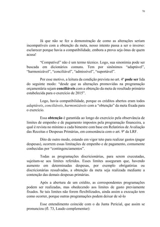 70
Já que não se fez a demonstração de como as alterações seriam
incompatíveis com a obtenção da meta, nosso intento passa a ser o inverso:
esclarecer porque havia a compatibilidade, embora a prova seja ônus de quem
acusa!
“Compatível” não é um termo técnico. Logo, sua sinonímia pode ser
buscada em dicionários comuns. Tem por sinônimos “adaptável”,
“harmonizável”, “conciliável”, “admissível”, “suportável”.
Por esse motivo, a leitura da condição prevista no art. 4º pode ser lida
do seguinte modo: “desde que as alterações promovidas na programação
orçamentária sejam conciliáveis com a obtenção da meta de resultado primário
estabelecida para o exercício de 2015”.
Logo, havia compatibilidade, porque os créditos abertos eram todos
adaptáveis, conciliáveis, harmonizáveis com a “obtenção” da meta fixada para
o exercício.
Essa obtenção é garantida ao longo do exercício pela observância de
limites de empenho e de pagamento impostos pela programação financeira, a
qual é revista no mínimo a cada bimestre com base em Relatórios de Avaliação
das Receitas e Despesas Primárias, em consonância com o art. 9º da LRF.
Dito de outro modo, estando em vigor teto para realizar gastos (pagar
despesas), ocorrem essas limitações de empenho e de pagamento, comumente
conhecidas por “contingenciamentos”.
Todas as programações discricionárias, para serem executadas,
sujeitam-se aos limites referidos. Esses limites asseguram que, havendo
aumento em determinadas despesas, por exemplo obrigatórias ou
discricionárias ressalvadas, a obtenção da meta seja realizada mediante a
contenção das demais despesas primárias.
Após a abertura de um crédito, as correspondentes programações
podem ser realizadas, mas obedecendo aos limites de gasto previamente
fixados. Se tais limites não forem flexibilizados, ainda assim a execução tem
como ocorrer, porque outras programações podem deixar de sê-lo
Esse entendimento coincide com o da Junta Pericial, que assim se
pronunciou (fl. 73, Laudo complementar):
 