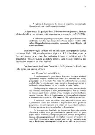 71
A vigência da determinação dos limites de empenho e movimentação
financeira antecede e incide nas programações.
De igual modo é a posição da ex-Ministra do Planejamento, Senhora
Miriam Belchior, que assim se posicionou em seu testemunho em 21/06/2016:
A senhora me pergunta por que se pode afirmar que a abertura de um
crédito não impacta a meta do resultado. Porque todos os créditos estão
submetidos aos limites de empenho e pagamento. Um crédito não está
excepcionalizado.
Essa interpretação também está em linha com a compreensão técnica
prevalente desde 2001, quando passou a vigorar a LRF. Além disso, todos os
decretos passam pelo crivo das instâncias técnicas e jurídicas antes de
chegarem à Presidência, para assinatura, como se verá dos depoimentos e das
declarações expressas da Junta Pericial.
Conforme notas técnicas de Consultores de Orçamento do Senado, em
linha com o que aqui se afirmou:
Nota Técnica nº 042, de 04/04/2016:
É curial compreender que o decreto de abertura de crédito adicional
opera apenas no âmbito normativo da despesa. Não impacta a meta fixada,
porque não é ato de execução. Não altera, em nenhuma hipótese, as metas
estabelecidas (os tetos de gasto) para o exercício financeiro, até porque o
crédito aberto deve obedecer, na sua execução, as metas fixadas.
Ainda que se possa prever que, em dado exercício, a arrecadação não
seja suficiente para cumprir as metas, não existe vedação para que decretos
de créditos sejam abertos (existem apenas condições a serem atendidas).
A razão é simples: é dever do Estado adequar as programações às situações
e necessidades ocorrentes (art. 174, caput, da CF), inclusive por decreto.
A abertura de crédito não pode ser vista, porque efetivamente não o
é, como mera licença para aumentar as despesas reais, ainda que inclua
programação nova no orçamento com amparo em excesso de arrecadação.
Foi nisso que parece terem se confundido os denunciantes.
Os orçamentos no Brasil não são impositivos. Logo, determinada
abertura de crédito, ainda que ampliando as “possibilidades” do gasto
(opera apenas no âmbito dos registros gráficos e estáticos do orçamento,
fixando tetos das programações), não implica necessário crescimento no
gasto final. Isto porque o gasto somente ocorrerá se, e somente se, as
metas fiscais programadas para o exercício o permitirem. (negritamos)
 