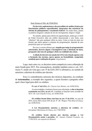 72
Nota Técnica nº 061, de 25/04/2016:
Os decretos suplementares são precedidos de análise técnica por
funcionários públicos especializados, integrantes das estruturas do
sistema de planejamento e orçamento federal. Em razão disso, jamais
se poderia imaginar a adoção de um ato incongruente, ilógico e ilegal.
No entanto, apenas para efeitos de argumentação, ainda que o Chefe
do Poder Executivo abra um crédito desarrazoado e sem fonte, essa
“abertura” não gera qualquer efeito na meta. Como se trata de mero ato
formal, que altera apenas o conjunto de programações, depende de atos
posteriores para ser executado.
Por isso, é correto afirmar que, naquilo que tange às programações
autorizadas, decreto algum é incompatível com a obtenção da meta,
porquanto não tem ele qualquer efeito na realidade das coisas.
A edição de decreto (ou sanção da LOA) tem relação apenas com
a formação das normas, opera apenas na formalidade, cumprindo
condição para realização do gasto. (negritamos)
Logo, mais uma vez, os decretos eram compatíveis com a obtenção da
meta fixada para 2015. Por consequência, atendido também estava o art. 167,
inciso V, tendo em vista que o art. 4º da LOA 2015 é afirmativo, no sentido de
autorizar a abertura de créditos por decreto.
Esse é o entendimento uníssono dos técnicos depoentes, na condição
de testemunhas, a exemplo dos seguintes, a quem fizemos a pergunta sobre
qual a base legal para abrir os créditos:
É o art. 4º da LOA. (Sr. Clayton Luiz Montes, em 16/06/2016)
As universidades e institutos fazem essa solicitação, e elas se baseiam
exatamente na LOA, no art. 4º, e também se baseiam nesse acórdão do
TCU. (Sr. Luiz Cláudio Costa, em 16/06/2016)
Os créditos foram feitos com base no art. 4º da LOA, no caso de
2015, inciso XII e inciso XIV do art. 4º. (Sr. Wagner Vilas Boas de Souza,
em 16/06/2016)
A Lei Orçamentária autoriza a abertura de créditos. (Sr.
Georgimar Martiniano de Souza, em 17/06/2016)
Os créditos foram abertos por decreto, porque a Lei
Orçamentária assim o permitia. (Sr. Antonio Chatack Carmelo, em
17/06/2016, em resposta ao Relator)
 
