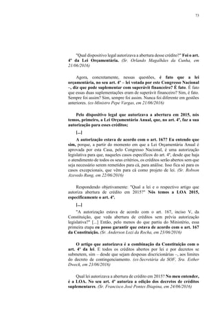 73
"Qual dispositivo legal autorizava a abertura desse crédito?" Foi o art.
4º da Lei Orçamentária. (Sr. Orlando Magalhães da Cunha, em
21/06/2016)
Agora, concretamente, nessas questões, é fato que a lei
orçamentária, no seu art. 4º – lei votada por este Congresso Nacional
–, diz que pode suplementar com superávit financeiro? É fato. É fato
que essas duas suplementações eram de superávit financeiro? Sim, é fato.
Sempre foi assim? Sim, sempre foi assim. Nunca foi diferente em gestões
anteriores. (ex-Ministro Pepe Vargas, em 21/06/2016)
Pelo dispositivo legal que autorizava a abertura em 2015, nós
temos, primeiro, a Lei Orçamentária Anual, que, no art. 4º, faz a sua
autorização para esses créditos;
[...]
A autorização estava de acordo com o art. 167? Eu entendo que
sim, porque, a partir do momento em que a Lei Orçamentária Anual é
aprovada por esta Casa, pelo Congresso Nacional, é uma autorização
legislativa para que, naqueles casos específicos do art. 4º, desde que haja
o atendimento de todos os seus critérios, os créditos serão abertos sem que
seja necessário serem remetidos para cá, para análise. Isso fica só para os
casos excepcionais, que vêm para cá como projeto de lei. (Sr. Robson
Azevedo Rung, em 22/06/2016)
Respondendo objetivamente: "Qual a lei e o respectivo artigo que
autoriza abertura de crédito em 2015?" Nós temos a LOA 2015,
especificamente o art. 4º.
[...]
"A autorização estava de acordo com o art. 167, inciso V, da
Constituição, que veda abertura de créditos sem prévia autorização
legislativa?" [...] Então, pelo menos do que partiu do Ministério, essa
primeira etapa eu posso garantir que estava de acordo com o art. 167
da Constituição. (Sr. Anderson Lozi da Rocha, em 23/06/2016)
O artigo que autorizava é a combinação da Constituição com o
art. 4º da lei. E todos os créditos abertos por lei e por decretos se
submetem, sim – desde que sejam despesas discricionárias –, aos limites
do decreto de contingenciamento. (ex-Secretária da SOF, Sra. Esther
Dweck, em 23/06/2016)
Qual lei autorizava a abertura de crédito em 2015? No meu entender,
é a LOA. No seu art. 4º autoriza a edição dos decretos de créditos
suplementares. (Sr. Francisco José Pontes Ibiapina, em 24/06/2016)
 