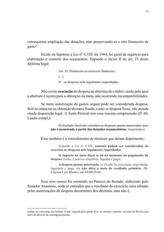 75
consequente ampliação das dotações, mas preservando-se o teto financeiro de
gasto!
Incide na hipótese a Lei nº 4.320, de 1964, lei geral de regência para
elaboração e controle dos orçamentos. Segundo o inciso II do art. 35 desse
diploma legal:
Art. 35. Pertencem ao exercício financeiro:
[...]
II – as despesas nele legalmente empenhadas.
Não existe execução de despesa na abertura do crédito, razão pela qual
a abertura é neutra para a obtenção da meta, não ocorrendo incompatibilidades.
Se mera autorização de gastos sequer pode ser considerada despesa,
fazê-la impactar na obtenção da meta fixada, como se despesa fosse, não atende
citada disposição legal. A Junta Pericial tem essa mesma compreensão (fl. 60,
Laudo compl.):
O resultado fiscal não considera as despesas apenas autorizadas, pois
não é mensurado a partir das dotações orçamentárias. (negritamos)
Esse também é o entendimento de técnicos que deram depoimento:
Segundo a Lei nº 4.320, somente podem ser consideradas do
exercício as despesas nele legalmente empenhadas.
O impacto na meta fiscal se dá no momento do pagamento da
despesa. Então, é preciso empenhar, liquidar e pagar.
A despesa apenas autorizada, se ela não foi executada, empenhada,
liquidada e paga, ela não afeta a meta de resultado primário. (Sr.
Clayton Luiz Montes, em 16/06/2016)
Esse erro crasso foi cometido no Parecer do Senado, elaborado pelo
Senador Anastasia, onde se entendeu que o resultado do exercício seria afetado
pelas autorizações de despesa decorrentes dos decretos, mas não é.
usados na concessão das bolsas! O teto original para gastar fica, no entanto, mantido, no total de R$ mil, por
meio do decreto de contingenciamento.
 
