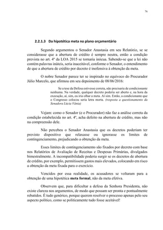 76
2.2.1.3 Da hipotética meta no plano orçamentário
Segundo argumentou o Senador Anastasia em seu Relatório, se se
considerasse que a abertura de crédito é sempre neutra, então a condição
prevista no art. 4º da LOA 2015 se tornaria inócua. Sabendo-se que a lei não
contém palavras inúteis, seria inaceitável, conforme o Senador, o entendimento
de que a abertura de crédito por decreto é inofensiva à obtenção da meta.
O nobre Senador parece ter se inspirado no equívoco do Procurador
Júlio Marcelo, que afirmou em seu depoimento de 08/06/2016:
Se a tese da Defesa estivesse correta, não precisaria de condicionante
nenhuma. Na verdade, qualquer decreto poderia ser aberto e, na hora da
execução, aí, sim, eu iria olhar a meta. Aí sim. Então, a condicionante que
o Congresso colocou seria letra morta. (resposta a questionamento da
Senadora Lúcia Vânia)
Vejam: como o Senador (e o Procurador) não faz a análise correta da
condição estabelecida no art. 4º, acha defeito na abertura de crédito, mas não
na compreensão dele.
Não percebeu o Senador Anastasia que os decretos poderiam ter
previsto dispositivo que relaxasse ou ignorasse os limites de
contingenciamento, prejudicando a obtenção da meta.
Esses limites de contingenciamento são fixados por decreto com base
nos Relatórios de Avaliação de Receitas e Despesas Primárias, divulgados
bimestralmente. A incompatibilidade poderia surgir se os decretos de abertura
de crédito, por exemplo, permitissem gastos mais elevados, colocando em risco
a obtenção da meta fixada para o exercício.
Vencidos por essa realidade, os acusadores se voltaram para a
obtenção de uma hipotética meta formal, não da meta efetiva.
Observem que, para dificultar a defesa da Senhora Presidenta, não
existe clareza nos argumentos, de modo que possam ser pronta e pontualmente
rebatidos. É tudo genérico, porque querem resolver o processo apenas pelo seu
aspecto político, como se politicamente tudo fosse aceitável!
 